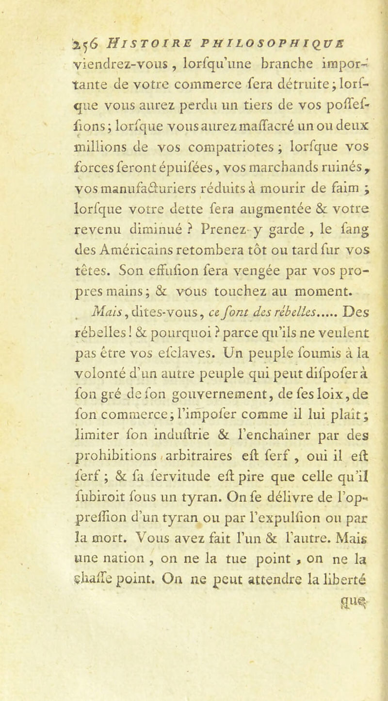 viendrez-vous, lorfqu’une branche impor- tante de votre commerce fera détruite ; lorf- que vous aurez perdu un tiers de vos poiTef- fions; lorfque vous aurez maffacré un ou deux millions de vos compatriotes ; lorfque vos forces feront épuifées, vos marchands ruinés y vosmanufaéhiriers réduits à mourir de faim ; lorfque votre dette fera augmentée &amp; votre revenu diminué ? Prenez y garde , le fang des Américains retombera tôt ou tard fur vos têtes. Son effulion fera vengée par vos pro- pres mains; &amp; vous touchez au moment. Mais, dites-vous, ce font des rebelles Des rébelles ! &amp; pourquoi ? parce qu’ils ne veulent pas être vos efclaves. Un peuple fournis à la volonté d’un autre peuple qui peut dilpofer à fon gré defon gouvernement, de fesloix,de fon commerce; l’impofer comme il lui plaît; limiter fon induftrie &amp; l’enchaîner par des prohibitions arbitraires eft ferf , oui il efl lerf ; &amp; fa lervitude efî pire que celle qu’il fubiroit fous un tyran. On fe délivre de l’op- preiîîon d’un tyran ou par l’expuliion ou par la mort. Vous avez fait l’un &amp; l’autre. Mais une nation , on ne la tue point , on ne la çhaiTe point. On ne peut attendre la liberté