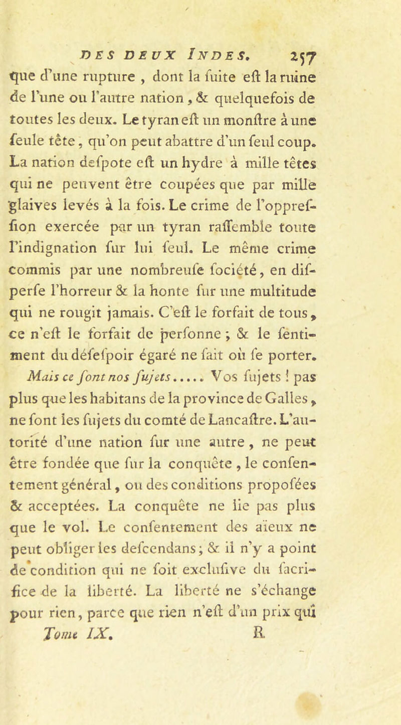 que d’une rupture , dont la fuite eft la ruine de l’une ou l’autre nation , &amp; quelquefois de toutes les deux. Le tyran eft un monftre aune feule tête, qu’on peut abattre d’un feul coup. La nation defpote eft un hydre à mille têtes qui ne peuvent être coupées que par mille ‘glaives levés à la fois. Le crime de l’oppref- fion exercée par un tyran raftcmble toute l’indignation fur lui feul. Le même crime commis par une nombreule fociété, en dif- perfe l’horreur &amp; la honte fur une multitude qui ne rougit jamais. C’eft le forfait de tous, ce n’eft le forfait de perfonne ; &amp; le fenti- ment dudéfelpoir égaré ne fait où fe porter. Mais ce font nos fujets Vos fujets ! pas plus que les habitans de la province de Galles , ne font ies fujets du comté de Lancaftre. L’au- torité d’une nation fur une autre , ne peut être fondée que fur la conquête , le confen- tement général, ou des conditions propofées acceptées. La conquête ne lie pas plus que le vol. Le confentement des aïeux ne peut obliger ies defcendans ; &amp; il n’y a point de’condition qui ne foit exclufive du facri- fïce de la liberté. La liberté ne s’échange pour rien, parce que rien n’eft d’un prix qui Tome IX. R