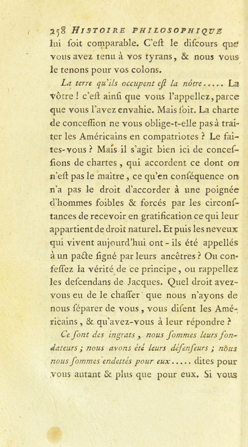 lui foit comparable. C’eft le difcours qu^ vous avez tenu à vos tyrans, &amp; nous vous le tenons pour vos colons. La terre qu'ils occupent ejl la nôtre..... La vôtre ! c’eft ainfi que vous l’appeliez,parce que vous l’avez envahie. Mais l'oit. La charte de conceffion ne vous oblige-t-elle pas à trai- ter les Américains en compatriotes ? Le fai- tes-vous ? Mais il s’agit bien ici de concef- lions de chartes , qui accordent ce dont on n’eft pas le maître, ce qu’en conféquence on n’a pas le droit d’accorder à une poignée d’hommes foibles &amp; forcés par les circonf- tances de recevoir en gratification ce qui leur appartient de droit naturel. Et puis les neveux qui vivent aujourd’hui ont - ils été appellés à un paéte ligné par leurs ancêtres ? Ou con* feffez la vérité de ce principe, ou rappeliez les defeendans de Jacques. Quel droit avez- vous eu de le chaffer que nous n’ayons de nous féparer de vous , vous difent les Amé- ricains , &amp; qu’avez-vous à leur répondre ? Ce font des ingrats , nous fommes leurs fon~ dateurs ; nous avons été leurs défenfeurs ; nous nous fommes endettés pour eux dites pour vous autant &amp; plus que pour eux. Si vous