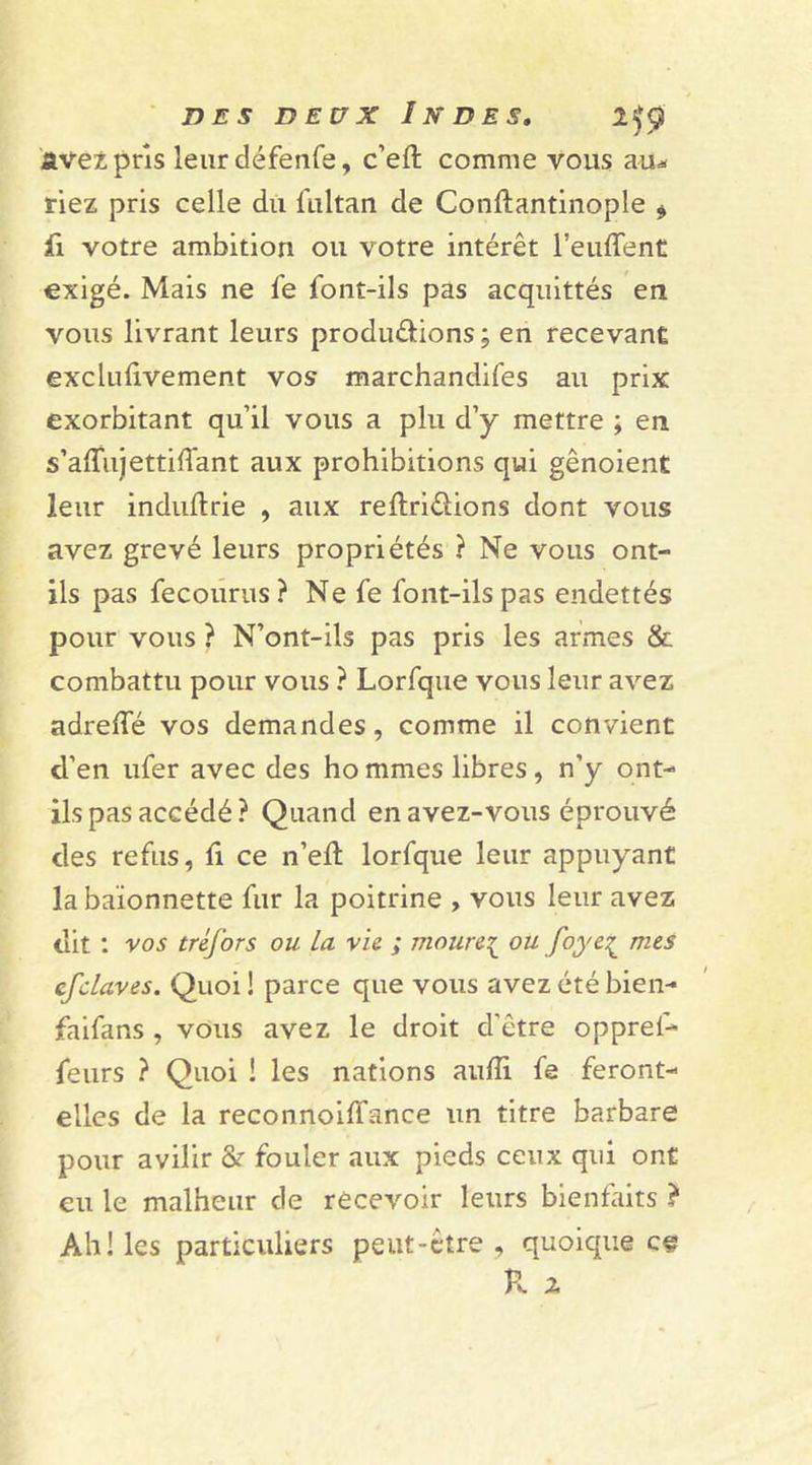 avez pris leur défenfe, c’eft comme vous au* riez pris celle du fultan de Conftantinople * fi votre ambition ou votre intérêt l’euflent exigé. Mais ne fe font-ils pas acquittés en vous livrant leurs produ&amp;ions; en recevant exclufïvement vos marchandées au prix exorbitant qu’il vous a plu d’y mettre ; en s’aiîujettiffant aux prohibitions qui gênoient leur induftrie , aux reftriéïions dont vous avez grevé leurs propriétés ? Ne vous ont- ils pas fecourus? Ne fe font-ils pas endettés pour vous ? N’ont-ils pas pris les armes &amp; combattu pour vous ? Lorfque vous leur avez adrelfé vos demandes, comme il convient d’en ufer avec des ho mmes libres , n’y ont- ils pas accédé ? Quand en avez-vous éprouvé des refus, fi ce n’eft lorfque leur appuyant la baïonnette fur la poitrine , vous leur avez dit : vos tréfors ou la vie ; moure{ ou foye£ mes efclaves. Quoi ! parce que vous avez été bien- faifans , vous avez le droit d'être opprel- feurs ? Quoi ! les nations auffi. fe feront- elles de la reconnoiffance un titre barbare pour avilir Sr fouler aux pieds ceux qui ont eu le malheur de recevoir leurs bienfaits ? Ah! les particuliers peut-être, quoique ce R 2