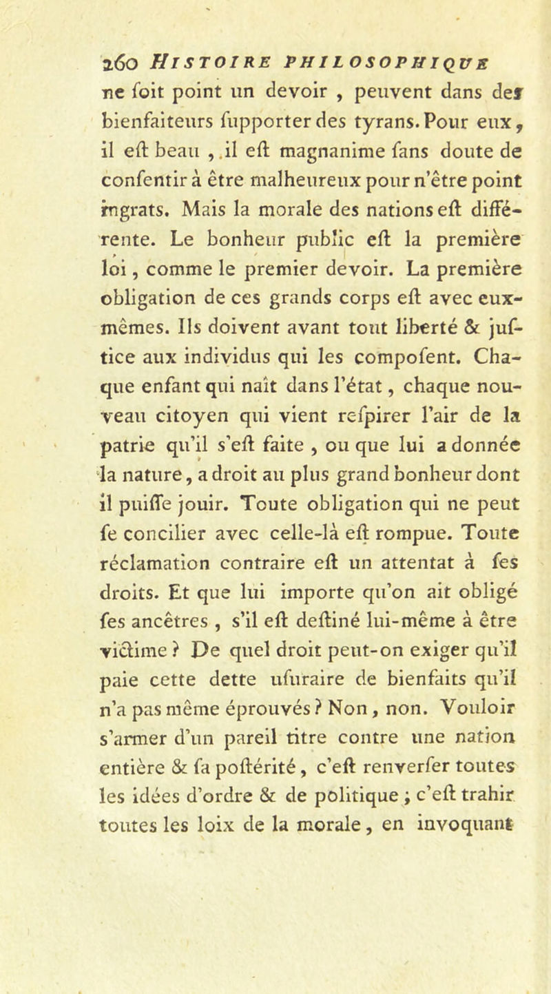 ne foit point un devoir , peuvent dans der bienfaiteurs fupporterdes tyrans.Pour eux, il efl beau , .il efl magnanime fans doute de confentir à être malheureux pour n’être point rngrats. Mais la morale des nations efl diffé- rente. Le bonheur public efl la première loi, comme le premier devoir. La première obligation de ces grands corps efl avec eux- mêmes. Ils doivent avant tout liberté &amp; juf- tice aux individus qui les compofent. Cha- que enfant qui naît dans l’état, chaque nou- veau citoyen qui vient refpirer l’air de la patrie qu’il s’efl faite , ou que lui a donnée la nature, a droit au plus grand bonheur dont il puiffe jouir. Toute obligation qui ne peut fe concilier avec celle-là efl rompue. Toute réclamation contraire efl un attentat à fes droits. Et que lui importe qu’on ait obligé fes ancêtres , s’il efl defliné lui-même à être victime ? De quel droit petit-on exiger qu’il paie cette dette ufuraire de bienfaits qu’il n’a pas même éprouvés ? Non, non. Vouloir s’armer d’un pareil titre contre une nation entière &amp; fa poflérité, c’efl renverfer toutes les idées d’ordre &amp; de politique ; c’efl trahir toutes les loix de la morale, en invoquant
