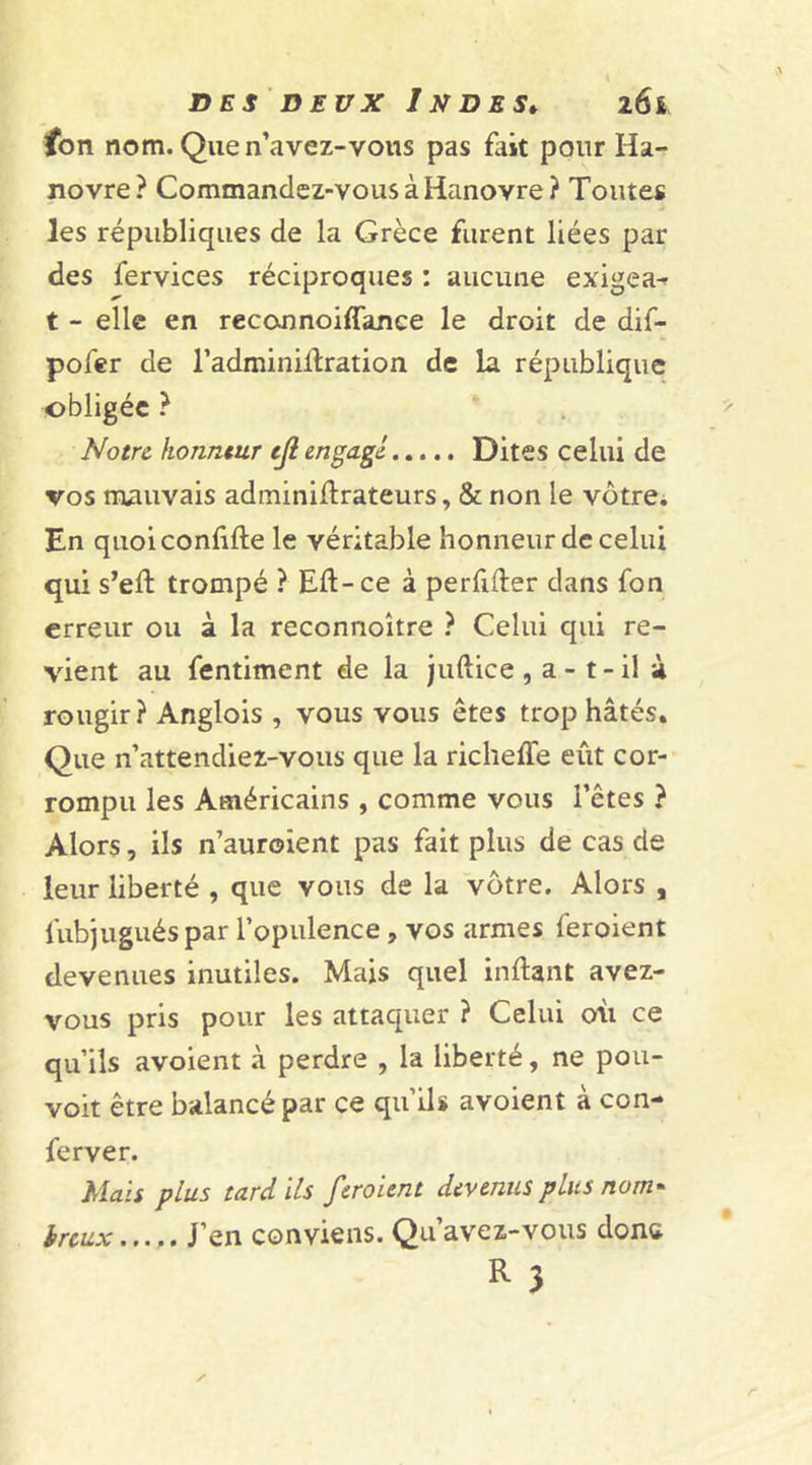 fon nom. Quen’avez-vous pas fait pour Ha- novre? Commandez-vous à Hanovre? Toutes les républiques de la Grèce furent liées par des fervices réciproques : aucune exigea-? t - elle en reconnoiffance le droit de dif- pofer de l’adminiltration de la république obligée ? Notre honneur ejl engagé Dites celui de vos mauvais adminillrateurs, &amp; non le vôtre. En quoiconûfte le véritable honneur de celui qui s’eft trompé ? Eft-ce à perfifter dans fon erreur ou à la reccnnoître ? Celui qui re- vient au fentiment de la juftice , a - t - il à rougir? Anglois , vous vous êtes trop hâtés. Que n’attendiez-vous que la richeffe eût cor- rompu les Américains , comme vous l’êtes ? Alors, ils n’auroient pas fait plus de cas de leur liberté , que vous de la vôtre. Alors , fubjugués par l’opulence , vos armes feroient devenues inutiles. Mais quel inftant avez- vous pris pour les attaquer ? Celui où ce qu’ils avoient à perdre , la liberté, ne pou- vait être balancé par ce qu’ils avoient à con- ferver. Mais plus tard ils feroient devenus plus nom* ireux...,. J’en conviens. Qu’avez-vous donc R 3