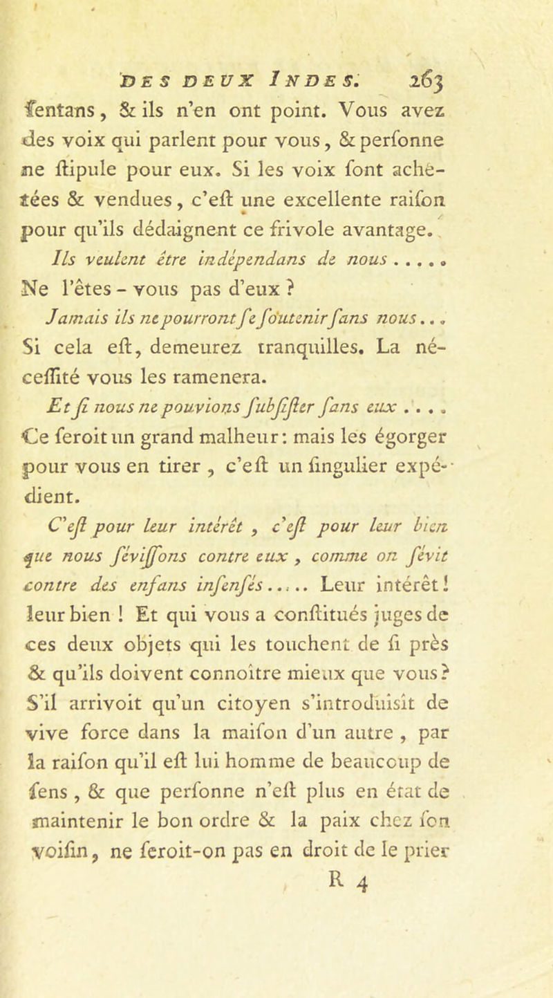 I des deux Indes. i63 fentans, &amp; ils n’en ont point. Vous avez des voix qui parlent pour vous, &amp; personne ne ftipule pour eux. Si les voix font ache- tées &amp; vendues, c’eib une excellente raifort pour qu’ils dédaignent ce frivole avantage. Ils veulent être indépendans de nous ..... Ne l’êtes - vous pas d’eux ? Jamais ils ne pourrontfe fo'utenirfans nous... Si cela eft, demeurez tranquilles. La né- ceflîté vous les ramènera. Et Jî nous ne pouvions fubfjler fans eux .... Ce feroitun grand malheur: mais les égorger pour vous en tirer , c’eft un fingulier expé-- dient. C'ejl pour leur intérêt , cejl pour leur bien que nous féviffons contre eux , comme on févit contre des enjans infenfés ..,.. Leur intérêt! leur bien ! Et qui vous a conftitués juges de ces deux objets qui les touchent de fi près &amp; qu’ils doivent connoître mieux que vous? S’il arrivoit qu’un citoyen s’introduisit de vive force dans la maifon d’un autre , par ia raifon qu’il eft lui homme de beaucoup de fens , &amp; que perfonne n’elt plus en état de maintenir le bon ordre &amp; la paix chez fen voilin, ne feroit-on pas en droit de le prier R 4