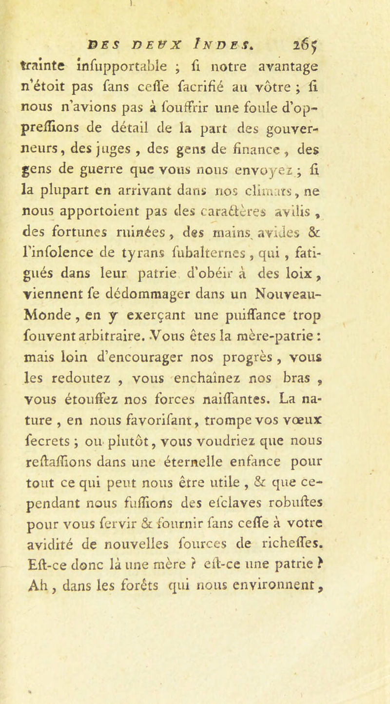 t des deux Indes» 26^ traînte infupportable ; fi notre avantage n’étoit pas fans celle facrifié au vôtre ; fi nous n’avions pas à foufFrir une foule d’op- preflions de détail de la part des gouver- neurs, des juges , des gens de finance , des gens de guerre que vous nous envoyez ; fi la plupart en arrivant dans nos climats, ne nous apportoient pas des caractères avilis , des fortunes ruinées , des mains, avides &amp; l’infolence de tyrans fubalternes , qui , fati- gués dans leur patrie d’obéir à des loix, viennent fe dédommager dans un Nouveau- Monde , en y exerçant une puiffance trop fouvent arbitraire. Vous êtes la mère-patrie : mais loin d’encourager nos progrès , vous les redoutez , vous enchaînez nos bras , vous étouffez nos forces naiffantes. La na- ture , en nous favorifant, trompe vos vœux fecrets ; ou plutôt, vous voudriez que nous reftafîions dans une éternelle enfance pour tout ce qui peut nous être utile , &amp; que ce- pendant nous fuflions des efclaves robufles pour vous fervir &amp; fournir fans celle à votre avidité de nouvelles fources de richefles. Eft-ce donc là une mère ? eft-ce une patrie } Ah, dans les forêts qui nous environnent,