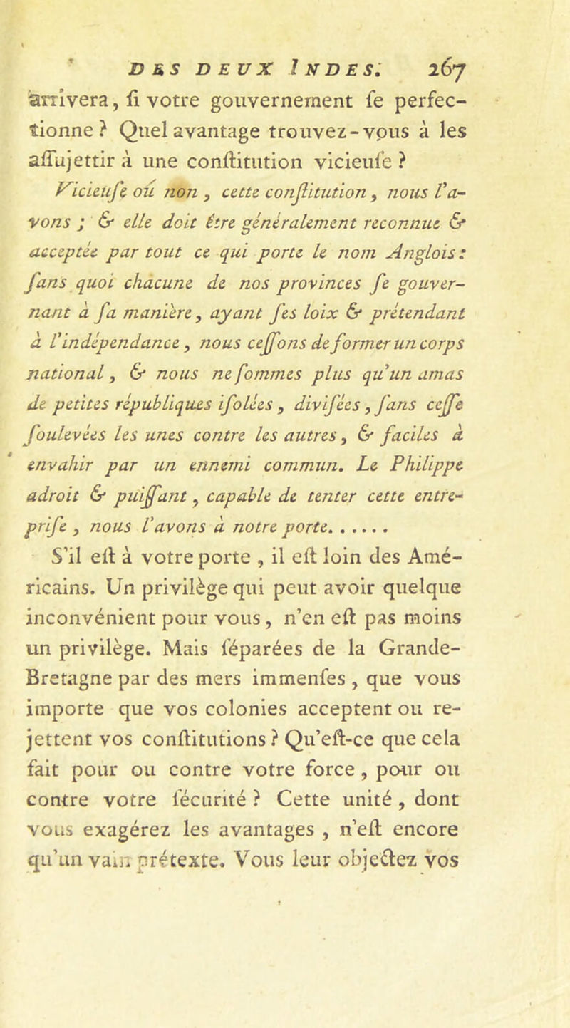 arrivera, û votre gouvernement fe perfec- tionne ? Quel avantage trouvez-vous à les alîujettir à une conftitution vicieufe ? Vicieufe ou non , cette conjütution, nous l'a- vons ; &amp; elle doit être généralement reconnue &lt;5* acceptée par tout ce qui porte le nom Anglois: fans quoi chacune de nos provinces fe gouver- nant a fa maniéré, ayant J'es loix &amp; prétendant à l'indépendance, nous cejfons de former un corps national, &amp; nous ne fommes plus qu'un amas de petites républiques ifolées , divifées, fans ccjfe foulevées les unes contre les autres, &amp; faciles à envahir par un ennemi commun. Le Philippe adroit &amp; puiffant, capable de tenter cette entre- prife , nous L’avons à notre porte S’il eH à votre porte , il eft loin des Amé- ricains. Un privilège qui peut avoir quelque inconvénient pour vous, n’en eft pas moins un privilège. Mais l’éparées de la Grande- Bretagne par des mers immenfes , que vous importe que vos colonies acceptent ou re- jettent vos conftitutions ? Qu’eft-ce que cela fait pour ou contre votre force , pour ou contre votre fécurité ? Cette unité , dont vous exagérez les avantages , n’eit encore qu’un vau. prétexte. Vous leur objectez vos