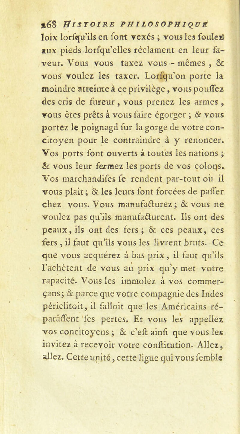 loix lorfqu’ils en l'ont vexés ; vous les fouleiS aux pieds lorfqu’elles réclament en leur fa- veur. Vous vous taxez vous — mêmes , &amp; vous voulez les taxer. Lorfqu’on porte la moindre atteinte à ce privilège, vous pouffez des cris de fureur, vous prenez les armes , vous êtes prêts à vous faire égorger ; &amp; vous portez le poignagd fur la gorge de votre con- citoyen pour le contraindre à y renoncer. Vos ports font ouverts à toutes les nations ; &amp; vous leur fermez les ports de vos coloqs. Vos marchandifes fe rendent par-tout où il vous plaît; &amp; les leurs font forcées de paffer chez vous. Vous manufacturez ; &amp; vous ne voulez pas qu’ils manufacturent. Ils ont des peaux, ils ont des fers ; &amp; ces peaux, ces fers , il faut qu’ils vous les livrent bruts. Ce que vous acquérez à bas prix, il faut qu’ils l’achètent de vous au prix qu’y met votre rapacité. Vous les immolez à vos comraer- çans ; &amp; parce que votre compagnie des Indes périclitait, il failoit que les Américains ré- parâffent Tes pertes. Et vous les appeliez vos concitoyens ; &amp; c’eft ainfi que vous les invitez à recevoir votre conftitution. Allez, allez. Cette unité, cette ligue qui vous femble