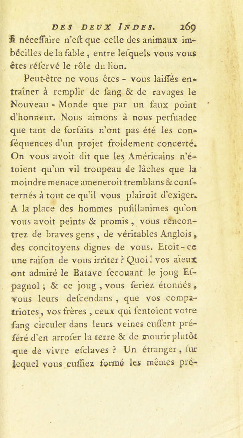 &amp; néceflaire n’eft que celle des animaux im- bécilles de la fable , entre lefquels vous vous êtes réfervé le rôle du lion. Peut-être ne vous êtes - vous laiiïes en- traîner à remplir de fang &amp; de ravages le Nouveau - Monde que par lin faux point d’honneur. Nous aimons à nous perfuader que tant de forfaits n’ont pas été les con- féquences d’un projet froidement concerté. On vous avoit dit que les Américains n’é- toient qu’un vil troupeau de lâches que la moindre menace ameneroit tremblans &amp; conf- ternés à tout ce qu’il vous plairoit d’exiger. A la place des hommes pufillanimes qu’on vous avoit peints &amp; promis , vous rencon- trez de braves gens , de véritables Anglois , des concitoyens dignes de vous. Etoit-ce une raifon de vous irriter ? Quoi ! vos aieux ont admiré le Batave fecouant le joug Ef- pagnol ; &amp; ce joug , vous feriez étonnés, vous leurs defcendans , que vos compa- triotes, vos frères , ceux qui fentoient votre fang circuler dans leurs veines euffent pré- féré d’en arrofer la terre &amp; de mourir plutôt que de vivre efclaves ? Un étranger, lur lequel vous eulliez formé les mêmes pré-