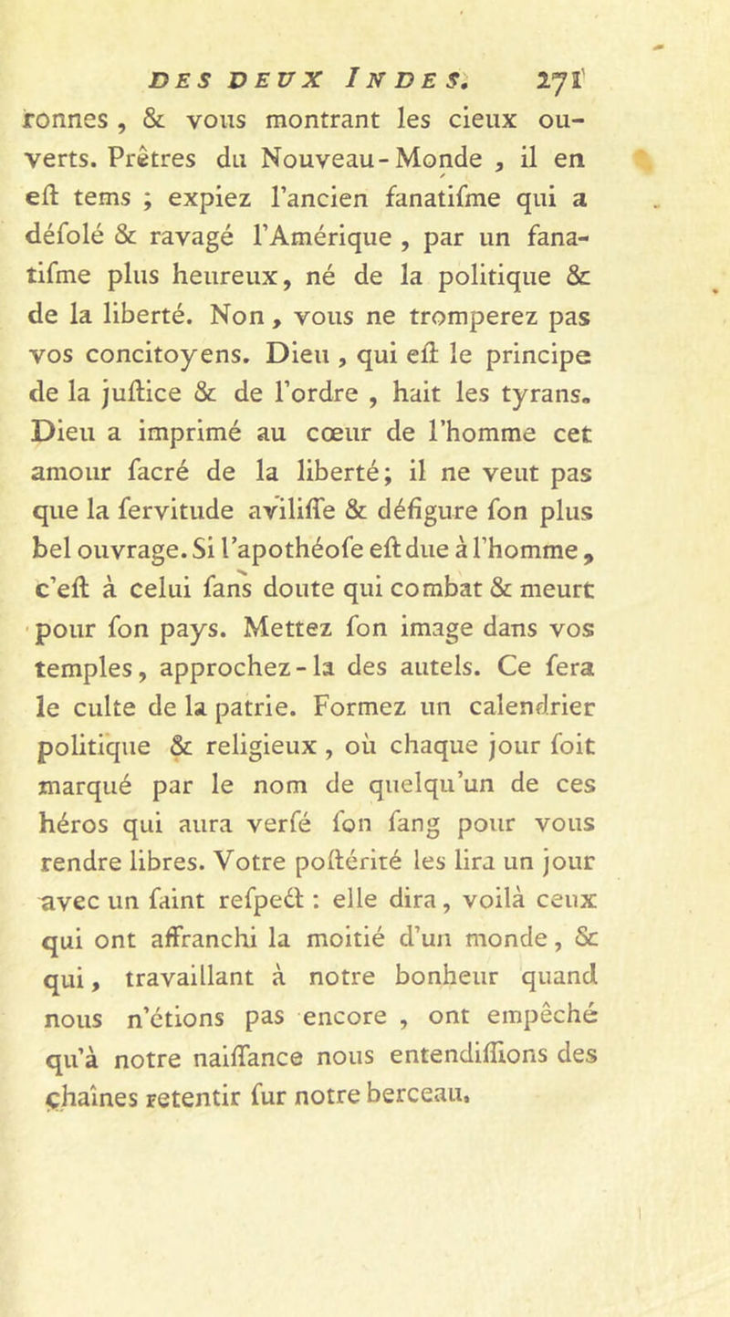 tonnes , &amp; vous montrant les cieux ou- verts. Prêtres du Nouveau-Monde , il en ✓ eft tems ; expiez l’ancien fanatifme qui a défolé &amp; ravagé l’Amérique , par un fana- tifme plus heureux, né de la politique &amp; de la liberté. Non, vous ne tromperez pas vos concitoyens. Dieu , qui ell le principe de la juftice &amp; de l’ordre , hait les tyrans- Dieu a imprimé au cœur de l’homme cet amour facré de la liberté; il ne veut pas que la fervitude aviliffe &amp; défigure fon plus bel ouvrage. Si l’apothéofe eft due à l’homme , c’eft à celui fans doute qui combat &amp; meurt pour fon pays. Mettez fon image dans vos temples, approchez-la des autels. Ce fera le culte de la patrie. Formez un calendrier politique &amp; religieux , où chaque jour foit marqué par le nom de quelqu’un de ces héros qui aura verfé fon fang pour vous rendre libres. Votre poftérité les lira un jour nvec un faint refpedt : elle dira, voilà ceux qui ont affranchi la moitié d’un monde, ôc qui, travaillant à notre bonheur quand nous n’étions pas encore , ont empêché qu’à notre naiffance nous entendiffions des chaînes Fetentir fur notre berceau.