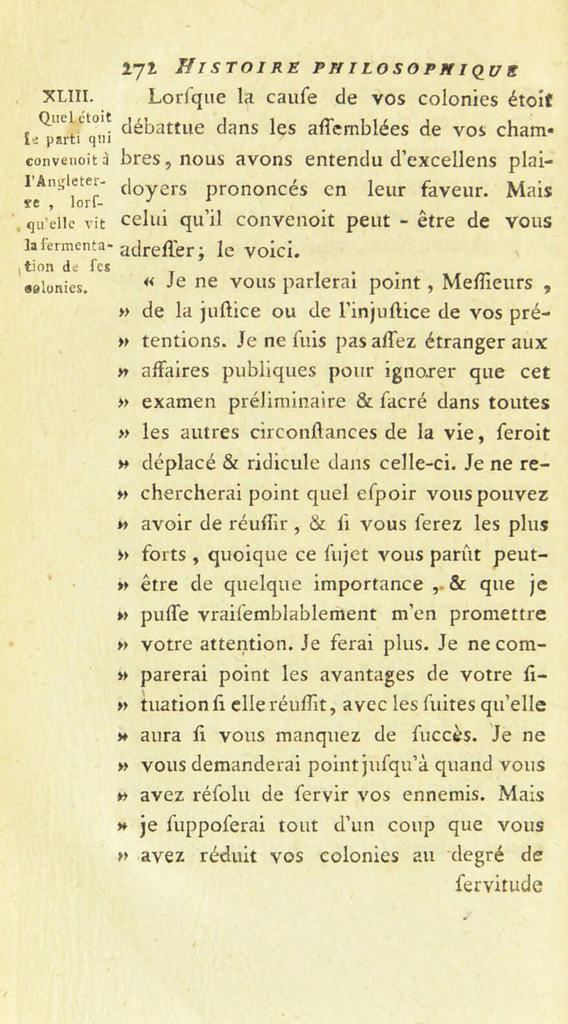 XLIÏI. Quel étoit ie parti qui conveuoit à l’Ângleter- ïe , lorf- qu’elle vit la fermenta- tion de fes selunies. 271 Histoire philosophique Lorfque la caufe de vos colonies étoit débattue dans les alîemblées de vos cham- bres, nous avons entendu d’excellens plai- doyers prononcés en leur faveur. Mais celui qu’il conveuoit peut - être de vous adrelfer; le voici. « Je ne vous parlerai point, Meilleurs , » de la julltice ou de l’injuftice de vos pré- » tentions. Je ne fuis pas allez étranger aux » affaires publiques pour ignorer que cet » examen préliminaire &amp; facré dans toutes » les autres circonhances de la vie, feroit » déplacé &amp; ridicule dans celle-ci. Je ne re- chercherai point quel efpoir vous pouvez » avoir de réulîir , &amp; li vous ferez les plus » forts , quoique ce fujet vous parût peut- » être de quelque importance &amp; que je » pulfe vraifemblablement m’en promettre » votre attention. Je ferai plus. Je ne com- » parerai point les avantages de votre li- » tuation li elle réulîit, avec les fuites qu’elle * aura li vous manquez de fuccès. Je ne » vous demanderai point jufqu’à quand vous » avez réfolu de fervir vos ennemis. Mais » je fuppoferai tout d’un coup que vous » avez réduit vos colonies au degré de fervitude