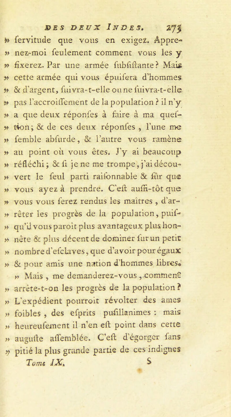 &gt;&gt; fervitude que vous en exigez. Appre- »&gt; nez-moi feulement comment vous les y 7&gt; fixerez. Par une armée Libellante? Mais » cette armée qui vous éouifera d’hommes » &amp; d’argent, fuivra-t-elle ou ne fuivra-t-elle » pas l’accroiffement de la population ? il n’y » a que deux réponfes à faire à ma quef- » tion; &amp; de ces deux réponfes , l’une me » femble abfurde, &amp; l’autre vous ramène » au point où vous êtes. J’y ai beaucoup » réfléchi ; &amp; fi je ne me trompe, j’ai décou- » vert le feul parti raisonnable &amp; fur que » vous ayez à prendre. C’eù aufh-tôt que » vous vous ferez rendus les maîtres , d’ar- » rêter les progrès de la population, puif- » qu’il vous paroit plus avantageux plus lion™ » nête &amp; plus décent de dominer furun petit » nombre d’efclaves, que d’avoir pour égaux: » &amp; pour amis une nation d’hommes libres. » Mais, me demanderez-vous, comînenG » arrête-t-on les progrès de la population ? » L’expédient pourroit révolter des âmes » foibles , des efprits pufillanimes : mais » heureufement il n’en elt point dans cette » augulle aflemblée. C’eft dégorger fans » pitié la plus grande partie de ces indignes Tome IX. S