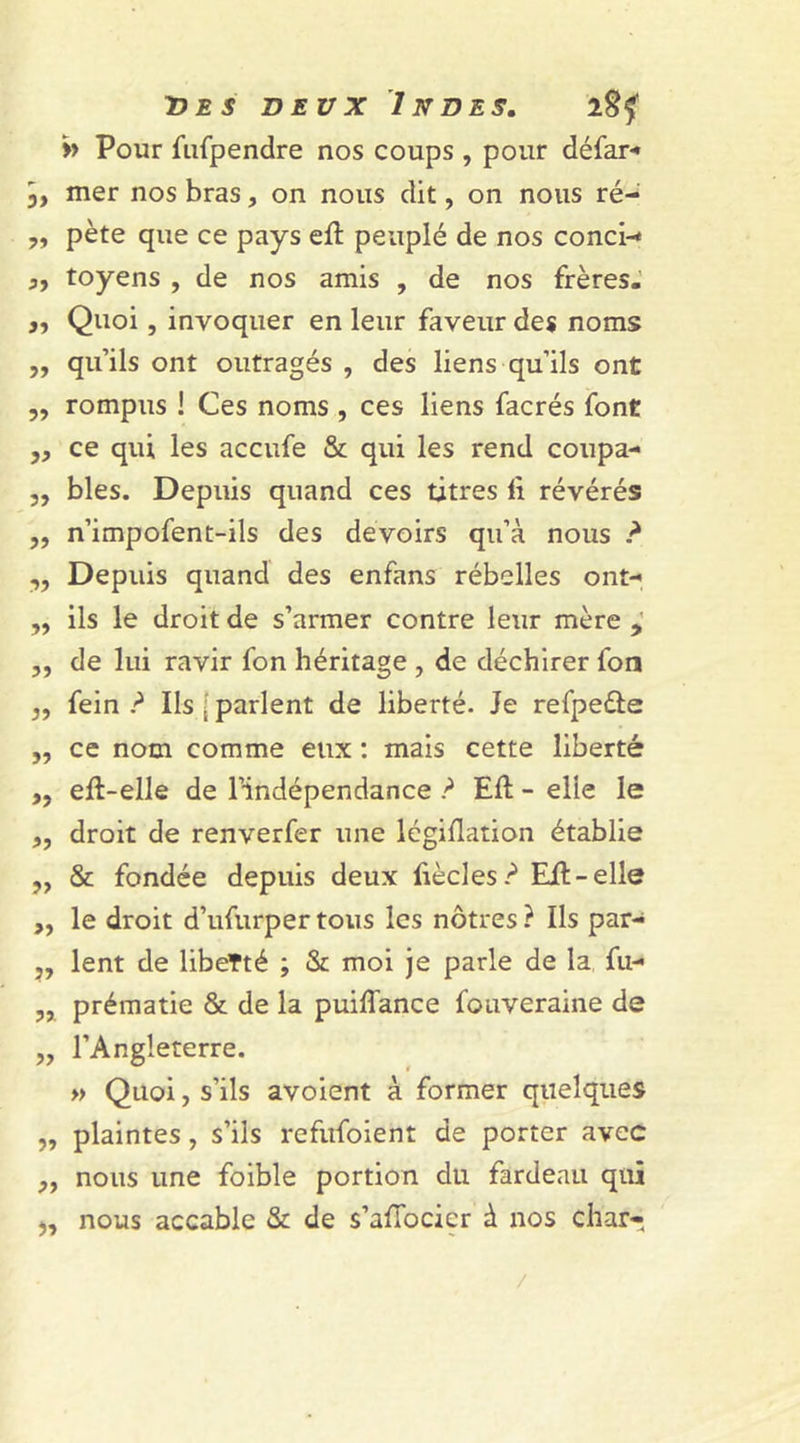&gt;&gt; Pour fufpendre nos coups , pour défar- 3, mer nos bras, on nous dit, on nous ré- „ pète que ce pays eil peuplé de nos conci-* ,, toyens , de nos amis , de nos frères. „ Quoi , invoquer en leur faveur des noms ,, qu’ils ont outragés , des liens qu’ils ont „ rompus ! Ces noms , ces liens facrés font ,, ce qui les accufe &amp; qui les rend coupa- „ blés. Depuis quand ces titres 11 révérés ,, n’impofent-ils des devoirs qu’à nous ? ,, Depuis quand des enfans rébelles ont- ,, ils le droit de s’armer contre leur mère , „ de lui ravir fon héritage , de déchirer fon ,, fein ? Ils [ parlent de liberté. Je refpedle „ ce nom comme eux : mais cette liberté ,, eft-elle de l’indépendance ? Eft - elle le „ droit de renverfer une légiflation établie ,, &amp; fondée depuis deux ftècles? Eil-elle ,, le droit d’ufurpertous les nôtres? Ils par- ,, lent de libefté ; &amp; moi je parle de la fu- „ prématie &amp; de la puiffance fouveraine de ,, l’Angleterre. » Quoi, s’ils avoient à former quelques „ plaintes, s’ils refufoient de porter avec ,, nous une foible portion du fardeau qui 3, nous accable &amp; de s’affocier à nos char- /