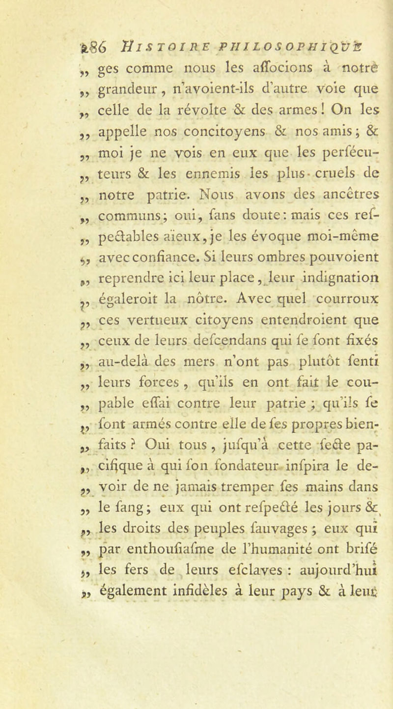 „ ges comme nous les affocions à notrè ,, grandeur , n’avoient-ils d’autre voie que ,, celle de la révolte &amp; des armes ! On les ,, appelle nos concitoyens &amp; nos amis ; &amp; „ moi je ne vois en eux que les perfécu- ?, teurs &amp; les ennemis les plus - cruels de „ notre patrie. Nous avons des ancêtres „ communs; oui, fans doute: mais ces ref- „ pectables aïeux, je les évoque moi-même avec confiance. Si leurs ombres pouvoient ÿ, reprendre ici leur place, leur indignation ,, égaleroit la nôtre. Avec quel courroux „ ces vertueux citoyens entendroient que ,, ceux de leurs defcendans qui fe font fixés ,, au-delà des mers n’ont pas plutôt fenti „ leurs forces , qu’ils en ont fait le cou- ,, pable effai contre leur patrie ; qu’ils fe f y font armés contre elle de fes propres bien- ,, faits ? Oui tous , jufqu’à cette fe&amp;e pa- ,, cifjque à qui l'on fondateur infpira le de- ?, voir de ne jamais tremper fes mains dans ,, le fang; eux qui ont refpeélé les jours &amp; ?, les droits des peuples fauvages ; eux qui „ par enthoufiafme de l’humanité ont brifé ), les fers de leurs efclaves : aujourd’hui également infidèles à leur pays &amp; à leur