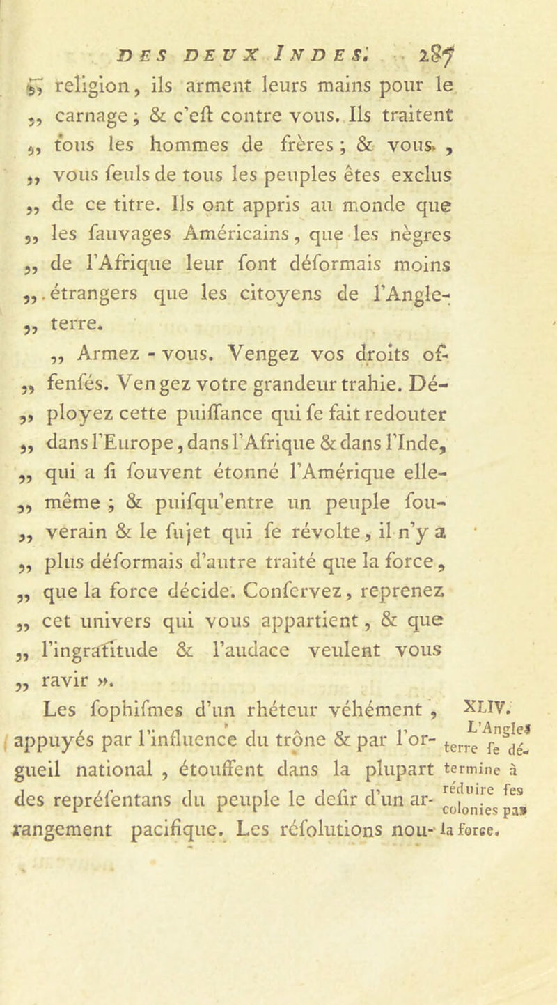 &amp; religion, ils arment leurs mains pour le carnage ; &amp; c’efl: contre vous. Ils traitent tous les hommes de frères ; &amp; vous. , ,, vous feuls de tous les peuples êtes exclus ,, de ce titre. Ils ont appris au monde que ,, les fauvages Américains, que les nègres ,, de l’Afrique leur font déformais moins „. étrangers que les citoyens de l’Angle- „ terre. „ Armez - vous. Vengez vos droits o£ ,, fenfés. Vengez votre grandeur trahie. Dé- ,, ployez cette puiflance qui fe fait redouter ,, dans l’Europe, dans l’Afrique &amp; dans l’Inde, „ qui a fi fouvent étonné l’Amérique elle- „ même ; &amp; puifqu’entre un peuple fou- „ verain &amp; le fujet qui fe révolte, il n’y a ,, plus déformais d’autre traité que la force, ,, que la force décide. Confervez, reprenez ,, cet univers qui vous appartient, &amp; que „ l’ingrafitude &amp; l’audace veulent vous „ ravir ». Les fophifmes d’un rhéteur véhément , XLIV. appuyés par l’influence du trône &amp; par l’or- terre gueil national , étouffent dans la plupart termine à des repréfentans du peuple le defir d’un ar- rangement pacifique. Les réfolutions nou-' la force.