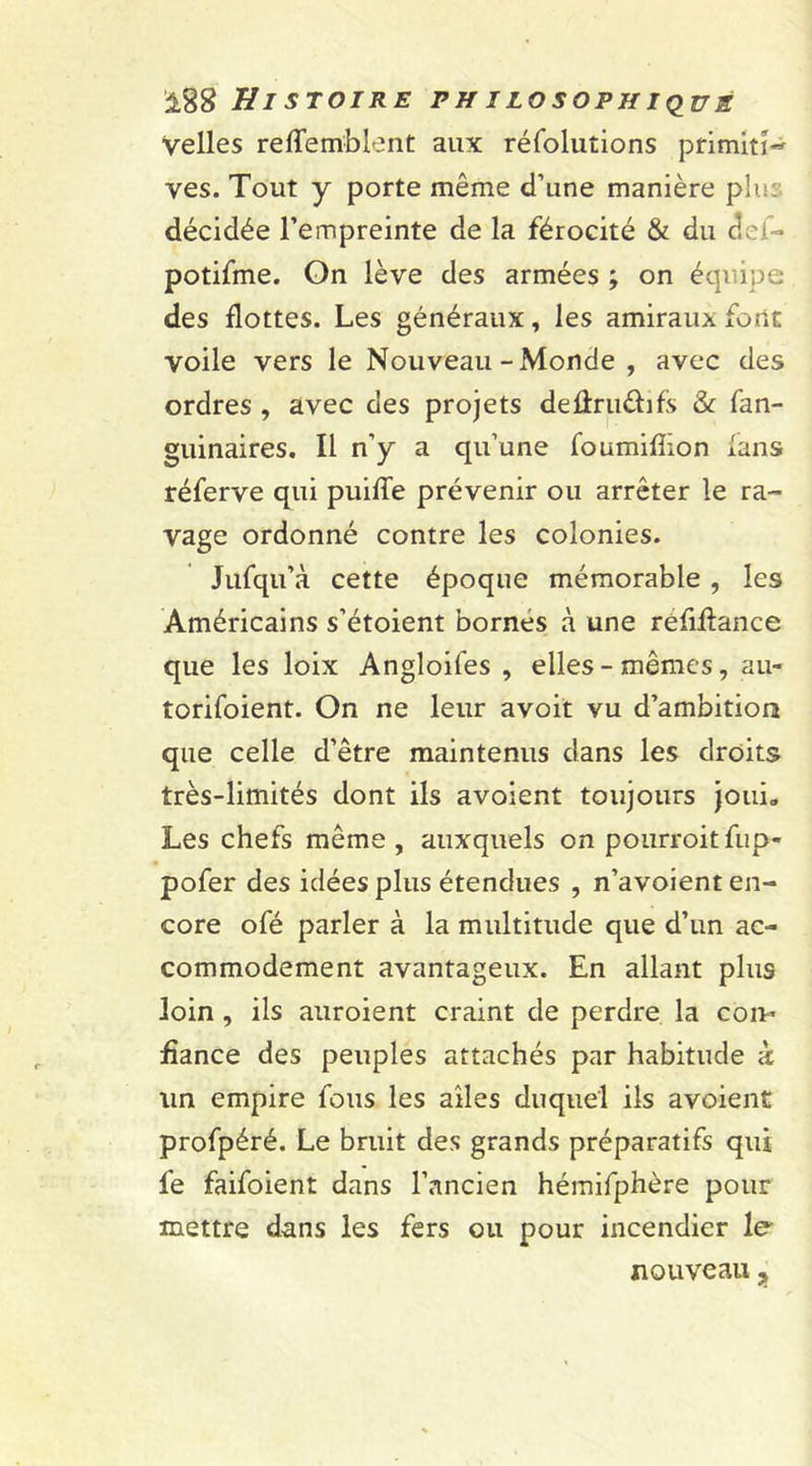 Velles refTemblent aux réfoluîions primiti- ves. Tout y porte même d’une manière plu: décidée l’empreinte de la férocité &amp; du aef- potifme. On lève des armées ; on équipe des flottes. Les généraux, les amiraux font voile vers le Nouveau-Monde , avec des ordres , avec des projets deflrudifs &amp; fan- guinaires. Il n’y a qu’une foumifîion fans réferve qui puifîe prévenir ou arrêter le ra- vage ordonné contre les colonies. Jufqu’à cette époque mémorable , les Américains s’étoient bornes à une rêfiftance que les loix Angloifes , elles-mêmes, au- torifoient. On ne leur avoit vu d’ambition que celle d’être maintenus dans les droits très-limités dont ils avoient toujours joui» Les chefs même, auxquels on pourroit fup~ pofer des idées plus étendues , n’avoient en- core ofé parler à la multitude que d’un ac- commodement avantageux. En allant plus loin , ils auroient craint de perdre la con- fiance des peuples attachés par habitude à un empire fous les ailes duquel ils avoient profpéré. Le bruit des grands préparatifs qui fe faifoient dans l’ancien hémifphère pour mettre dans les fers ou pour incendier le- nouveau y