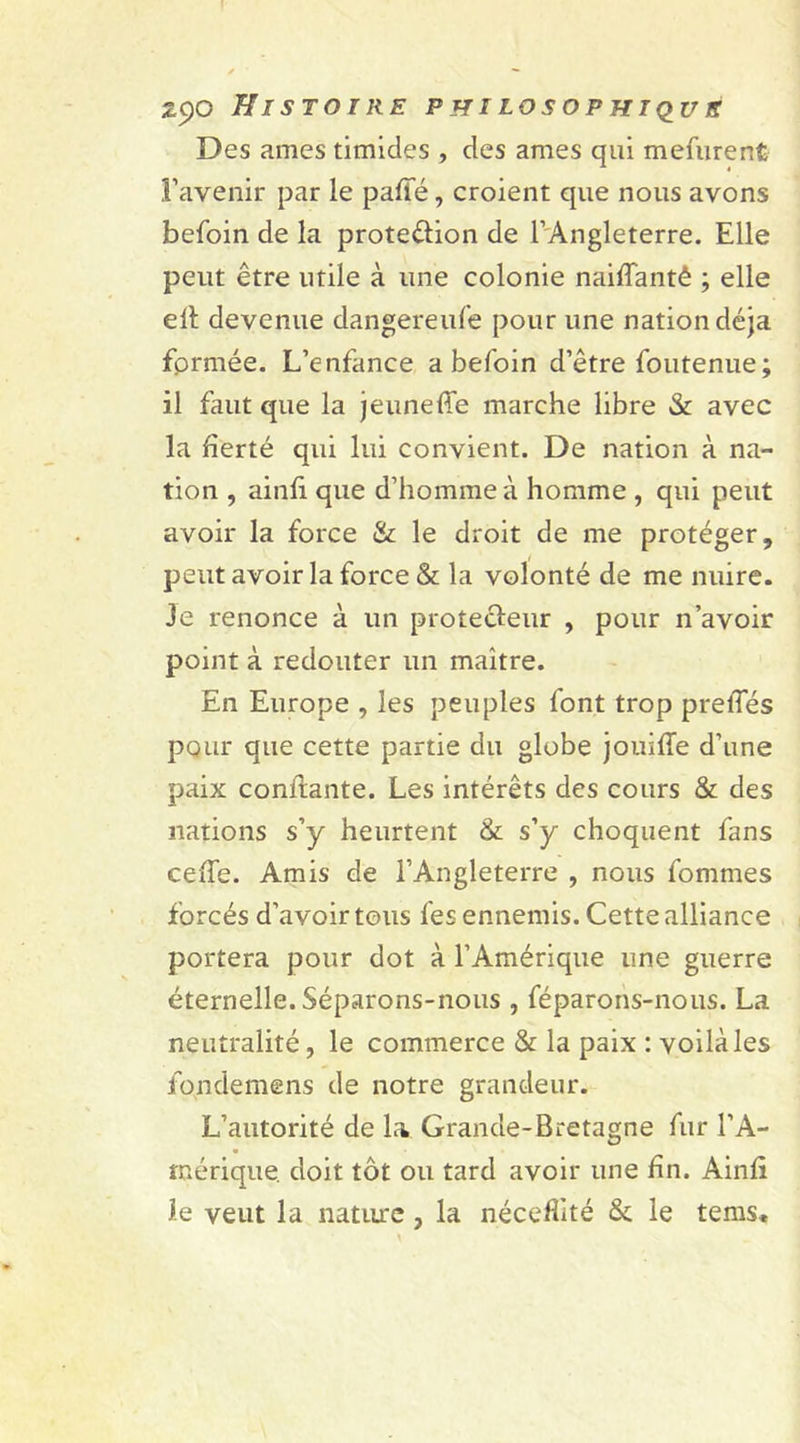 Des âmes timides , des âmes qui mefurent l’avenir par le pafie, croient que nous avons befoin de la proteêlion de l’Angleterre. Elle peut être utile à une colonie naiflantê ; elle ell devenue dangereufe pour une nation déjà formée. L’enfance a befoin d’être fou tenue; il faut que la jeuneffe marche libre &amp; avec la fierté qui lui convient. De nation à na- tion , ainfi que d’homme à homme , qui peut avoir la force &amp; le droit de me protéger, peut avoir la force &amp; la volonté de me nuire. Je renonce à un protecteur , pour n’avoir point à redouter un maître. En Europe , les peuples font trop prefies pour que cette partie du globe jouiffe d’une paix confiante. Les intérêts des cours &amp; des nations s’y heurtent &amp; s’y choquent fans cexTe. Amis de l’Angleterre , nous fommes forcés d’avoir tous fes ennemis. Cette alliance portera pour dot à l’Amérique une guerre éternelle. Séparons-nous , féparons-nous. La neutralité, le commerce &amp; la paix : voilà les fondemens de notre grandeur. L’autorité de la Grande-Bretagne fur l’A- mérique. doit tôt ou tard avoir une fin. Ainfi le veut la nature, la nécefiité &amp; le tems.
