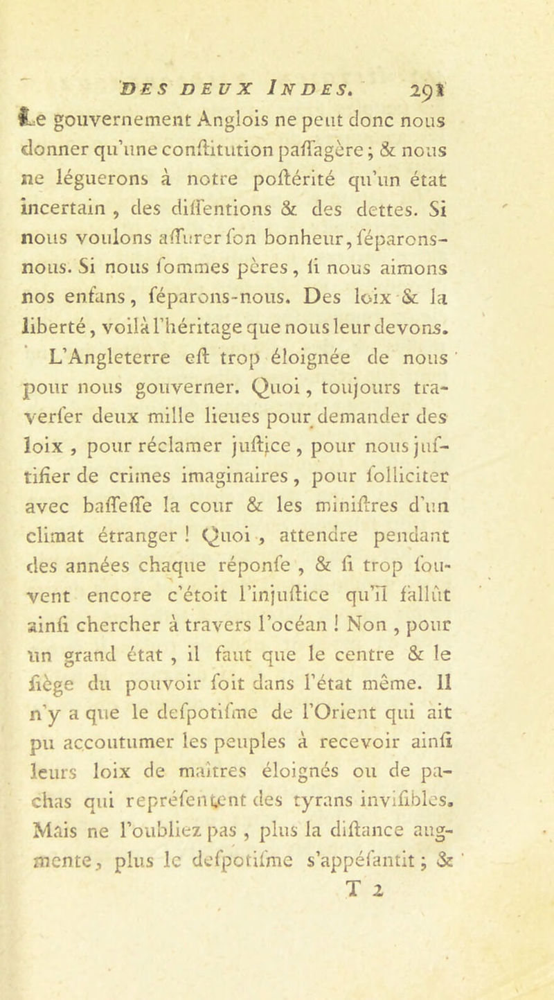 le gouvernement Anglois ne peut donc nous donner qu’une conflitution pafTagère ; &amp; nous ne léguerons à notre poftérité qu’un état incertain , des cliffentions &amp; des dettes. Si nous voulons afïiirerTon bonheur, Téparons- nous. Si nous Tommes pères, fi nous aimons nos enfans, féparons-nous. Des loix &amp; la liberté, voilà l’héritage que nous leur devons. L’Angleterre eft trop éloignée de nous pour nous gouverner. Quoi, toujours tra- verfer deux mille lieues pour demander des loix , pour réclamer juftice , pour nousjuT- tifîer de crimes imaginaires , pour Tolliciter avec baffeffe la cour &amp; les minières d’un climat étranger ! Quoi , attendre pendant des années chaque réponfe , &amp; fi trop Tou- vent encore c’étoit l’injuftice qu’il fallût sinfi chercher à travers l’océan ! Non , pour un grand état , il Taut que le centre &amp; le fiège du pouvoir Toit dans l’état même. 11 n'y a que le deTpotiTme de l’Orient qui ait pu accoutumer les peuples à recevoir ainfi leurs loix de maîtres éloignés ou de pa- chas qui repréTentent des tyrans invifibles. Mais ne l’oubliez pas , plus la diftance aug- mente., plus le deTpotiTme s’appéfantit ; &amp; T 2