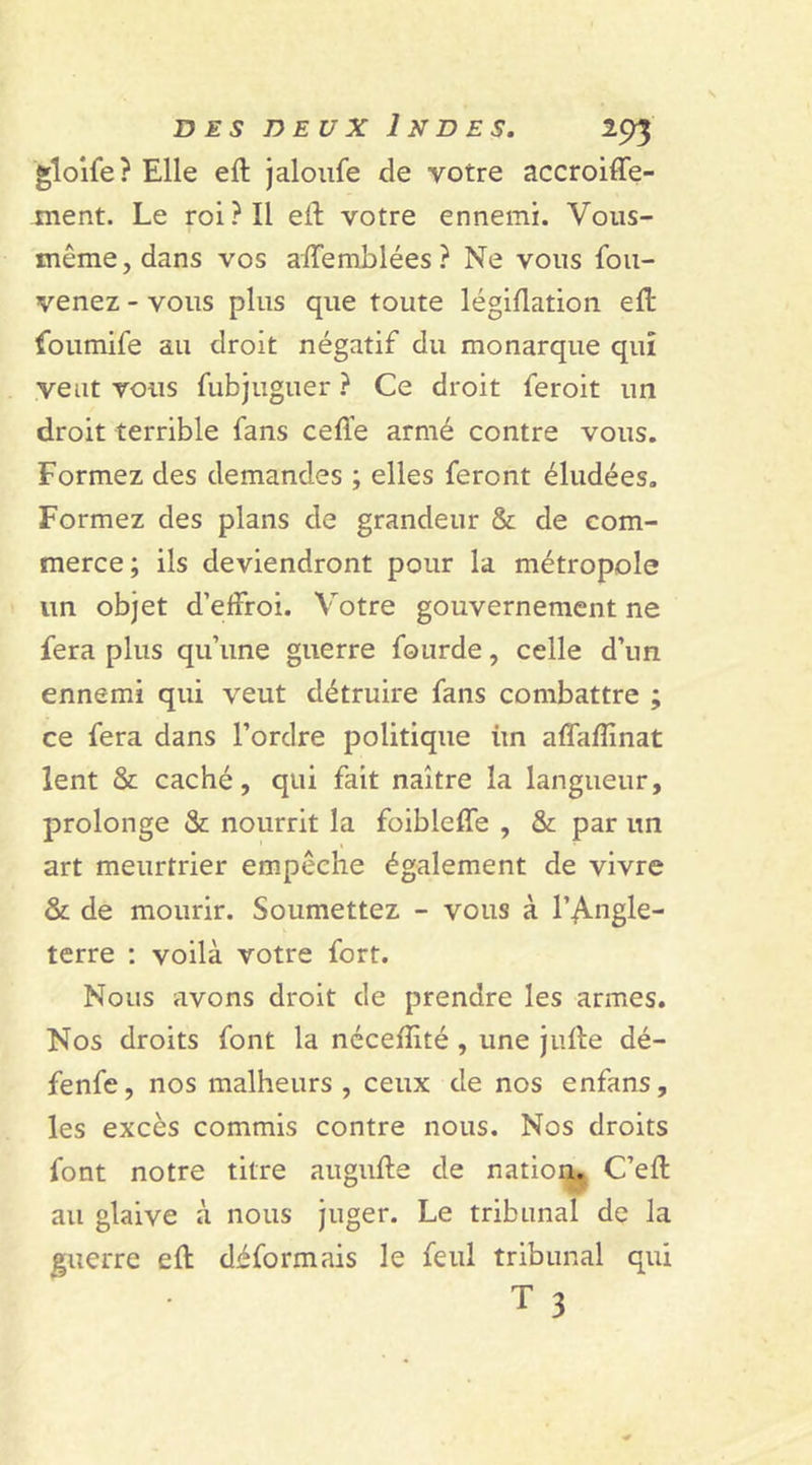 gloife? Elle eft jaloufe de votre accroiffe- ment. Le roi? Il eft votre ennemi. Vous- même, dans vos aftemblées? Ne vous fou- venez - vous plus que toute légiflation eft foumife au droit négatif du monarque qui veut vous fubjuguer ? Ce droit feroit un droit terrible fans cefl’e armé contre vous. Formez des demandes ; elles feront éludées. Formez des plans de grandeur &amp; de com- merce ; ils deviendront pour la métropole un objet d’effroi. Votre gouvernement ne fera plus qu’une guerre fourde, celle d’un ennemi qui veut détruire fans combattre ; ce fera dans l’ordre politique ùn affaftïnat lent &amp; caché, qui fait naître la langueur, prolonge &amp; nourrit la foibleffe , &amp; par un art meurtrier empêche également de vivre &amp; de mourir. Soumettez - vous à l’Angle- terre : voilà votre fort. Nous avons droit de prendre les armes. Nos droits font la néceftité , une jufte dé- fenfe, nos malheurs, ceux de nos enfans, les excès commis contre nous. Nos droits font notre titre augufte de nation. C’eft au glaive à nous juger. Le tribunal de la guerre eft déformais le feul tribunal qui T 3
