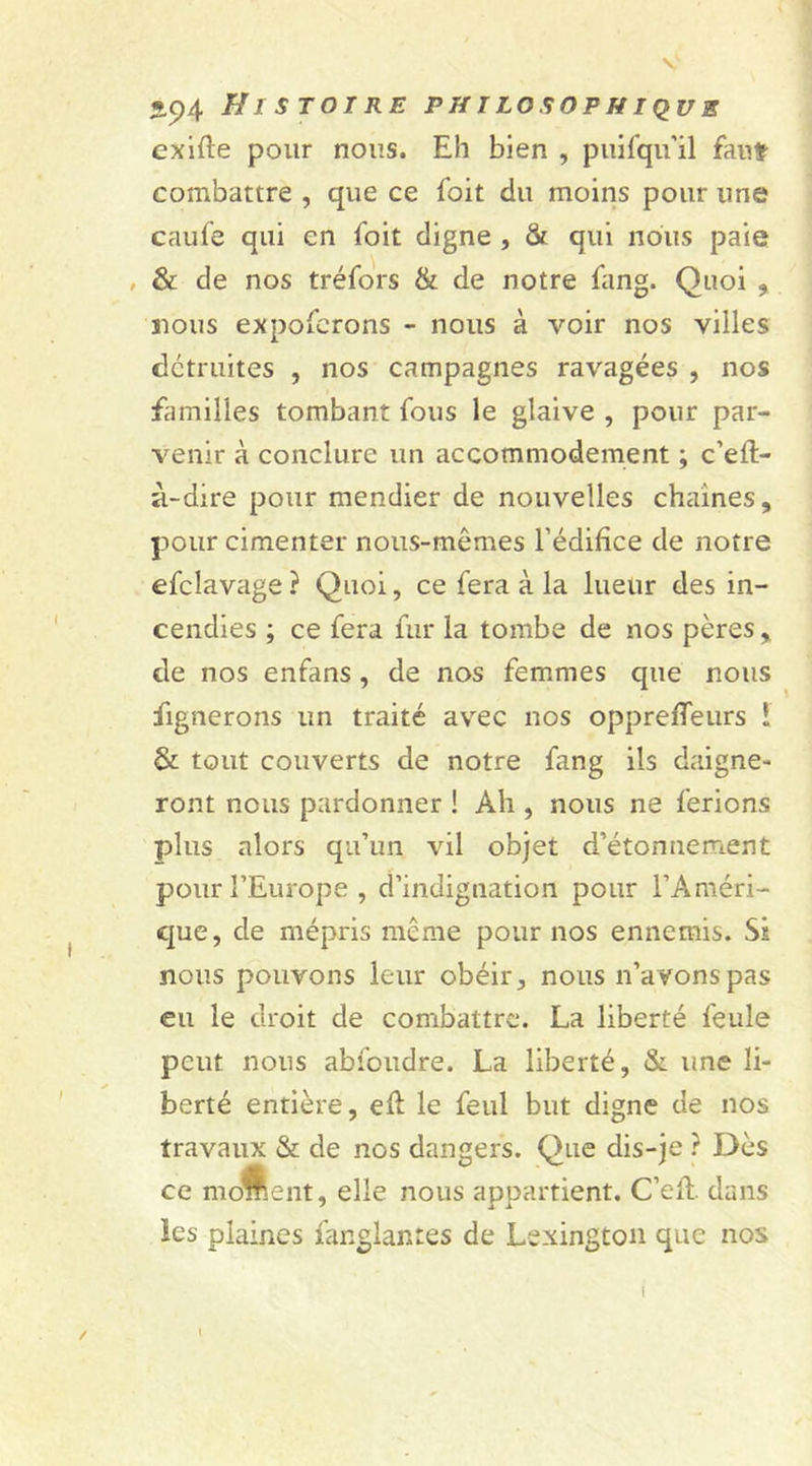 cxifle pour nous. Eh bien , puisqu'il faut- combattre , que ce foit du moins pour une caufe qui en foit digne , &amp; qui nous paie , &amp; de nos tréfors &amp; de notre fang. Quoi , nous expofcrons - nous à voir nos villes détruites , nos campagnes ravagées , nos familles tombant fous le glaive , pour par- venir à conclure un accommodement ; c’efl- à-dire pour mendier de nouvelles chaînes, pour cimenter nous-mêmes l’édifice de notre efclavage ? Quoi, ce fera à la lueur des in- cendies ; ce fera fur la tombe de nos pères , de nos enfans , de nos femmes que nous fignerons un traité avec nos opprefTeurs l &amp; tout couverts de notre fang ils daigne- ront nous pardonner ! Ah , nous ne ferions plus alors qu’un vil objet d’étonnement pour l’Europe , d’indignation pour l’Améri- que, de mépris même pour nos ennemis. Si nous pouvons leur obéir, nous n’avons pas eu le droit de combattre. La liberté feule peut nous abfoudre. La liberté, &amp; une li- berté entière, efl le feul but digne de nos travaux &amp; de nos dangers. Que dis-je ? Dès ce moment, elle nous appartient. C’eiL dans ïes plaines fanglantes de Lexington que nos I