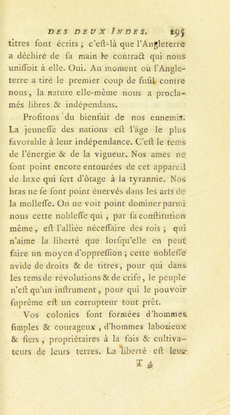 titres font écrits j c’eft-Là que l’Angleterre a déchiré de fa main te contrat qui nous uniffoit à elle. Oui. Au moment où l’Angle- terre a tiré le premier coup de fufii contre nous, la nature elle-même nous a procla- més libres &amp; indépendans. Profitons du bienfait de nos ennemi?. La jeuneffe des nations eft l’âge le plus favorable à leur indépendance. C’eft le teins de l’énergie &amp; de la vigueur. Nos âmes ne font point encore entourées de cet appareil de luxe qui fert d’otage à la tyrannie. Nos bras ne fe font point énervés dans les arts de la molleffe. On ne voit point dominer parmi nous cette nobleffe qui , par fa conftitution même, eft l’alliée néceffaire des rois ; qui n’aime la liberté que lorfqu’elle en peut faire un moyen d’opprefîion ; cette nobleffe avide de droits &amp; de titres, pour qui dans lestemsde révolutions &amp; de crife, le peuple n’efl qu’un infiniment, pour qui le pouvoir fuprême eft un corrupteur tout prêt. Vos colonies font formées d’hommes fimples &amp; courageux , d’hommes laborieux &amp; fiers , propriétaires à la fois &amp; cultiva- teurs de leurs terres. La liberté eft le.iasr