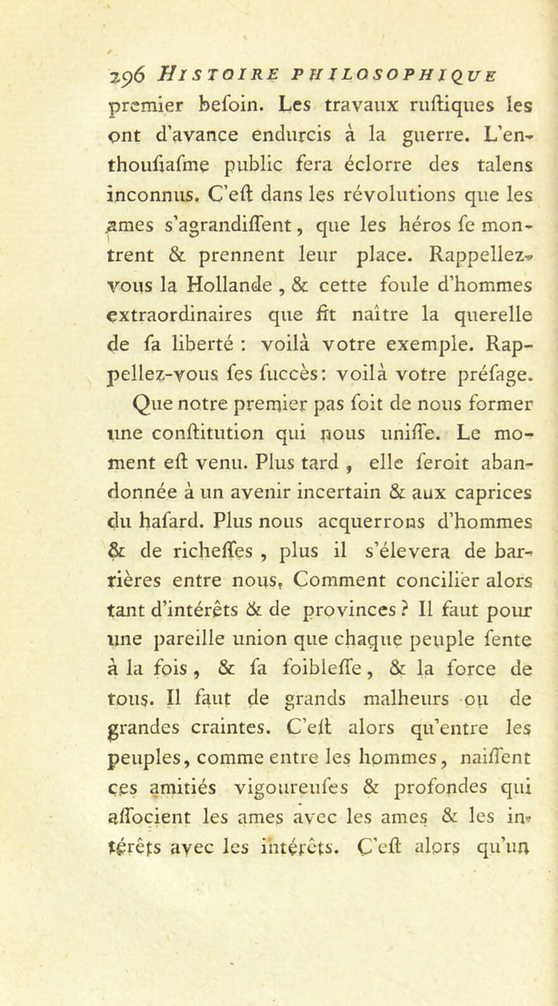 premier befoin. Les travaux ruftiques les ont d’avance endurcis à la guerre. L’en- thoufiafme public fera éclorre des talens inconnus. C’ell dans les révolutions que les .âmes s’agrandiffent, que les héros fe mon- trent &amp; prennent leur place. Rappeliez- vous la Hollande , &amp; cette foule d’hommes extraordinaires que fit naître la querelle de fa liberté : voilà votre exemple. Rap- peliez-vous fes fuccès: voilà votre préfage. Que notre premier pas foit de nous former une conftitution qui nous unifie. Le mo- ment eft venu. Plus tard , elle feroit aban- donnée à un avenir incertain &amp; aux caprices du hafard. Plus nous acquerrons d’hommes &amp; de richeflfes , plus il s’élèvera de bar- rières entre nous, Comment concilier alors tant d’intérêts &amp; de provinces ? 11 faut pour une pareille union que chaque peuple fente à la fois , &amp; fa foiblefie, &amp; la force de tous. Il faut de grands malheurs ou de grandes craintes. C’elt alors qu’entre les peuples, comme entre les hommes, naifient çes amitiés vigoureufes &amp; profondes qui afiocient les âmes avec les âmes &amp; les in* t£rêfs avec les intérêts. Ç’efi: alors qu’un