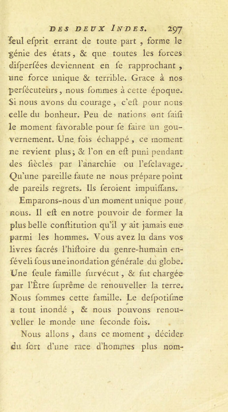 feul efprit errant de toute part , forme le ■génie des états, &amp; que toutes les forces difperfées deviennent en fe rapprochant , une force unique &amp; terrible. Grâce à nos perfécuteiirs, nous fommes à cette époque. Si nous avons du courage , c’eft pour nous celle du bonheur. Peu de nations ont faifl le moment favorable pour fe faire un gou- vernement. Une fois échappé , ce moment ne revient plus; &amp; l’on en eft puni pendant des fiècles par l’anarchie ou l’efclavage. Qu’une pareille faute ne nous prépare point de pareils regrets. Ils feroient impuiffans. Emparons-nous d’un moment unique pour nous. Il eft en notre pouvoir de former la plus belle conftitution qu’il y ait jamais eue parmi les hommes. Vous avez lu dans vos livres facrés l’hiftoire du genre-humain en- féveli fous une inondation générale du globe. Une feule famille furvécut, &amp; fut chargée par l’Être fuprême de renouveller la terre. Nous fommes cette famille. Le defpotifme a tout inondé , &amp; nous pouvons renou- veller le monde une fécondé fois. Nous allons , dans ce moment , décider cil fort d’une race d’hommes plus nom-