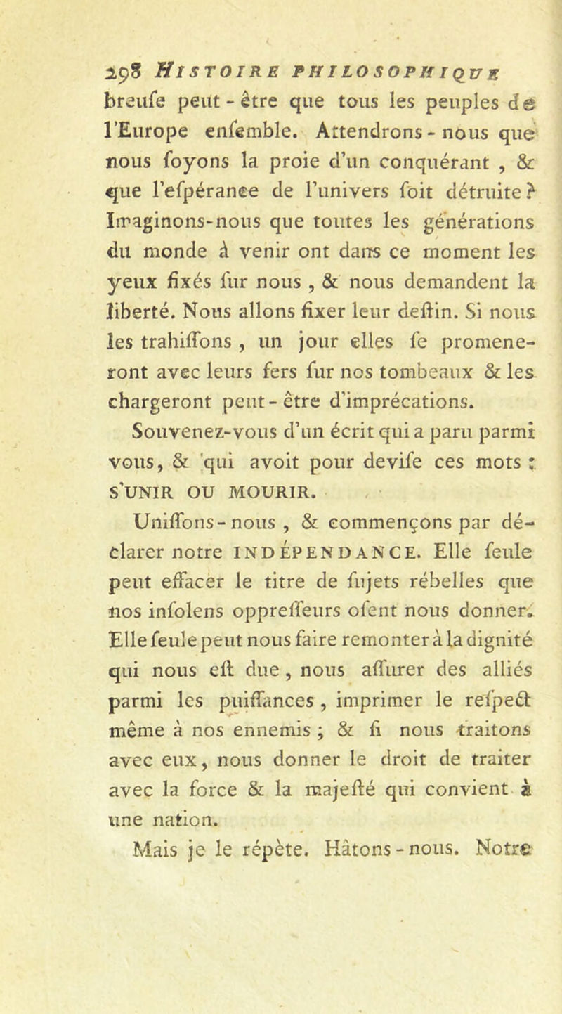 breufe peut-être que tous les peuples de l’Europe enfemble. Attendrons - nous que nous foyons la proie d’un conquérant , &amp; que l’efpéranee de l’univers foit détruite? Imaginons-nous que toutes les générations du monde à venir ont dans ce moment les yeux fixés fur nous , &amp; nous demandent la liberté. Nous allons fixer leur deftin. Si nous les trahiffons , un jour elles le promène- ront avec leurs fers fur nos tombeaux &amp; lea chargeront peut-être d’imprécations. Souvenez-vous d’un écrit qui a paru parmi vous, &amp; qui avoit pour devife ces mots : s’unir ou mourir. Unifions-nous , &amp; commençons par dé- clarer notre indépendance. Elle feule peut effacer le titre de fujets rébelles que nos infolens opprelî'eurs ofent nous donner. Elle feule peut nous faire remonter à la dignité qui nous ell due , nous allure r des alliés parmi les puiffances , imprimer le refped même à nos ennemis ; &amp; fi nous traitons avec eux, nous donner le droit de traiter avec la force &amp; la majeffé qui convient à une nation. Mais je le répète. Hâtons - nous. Notre