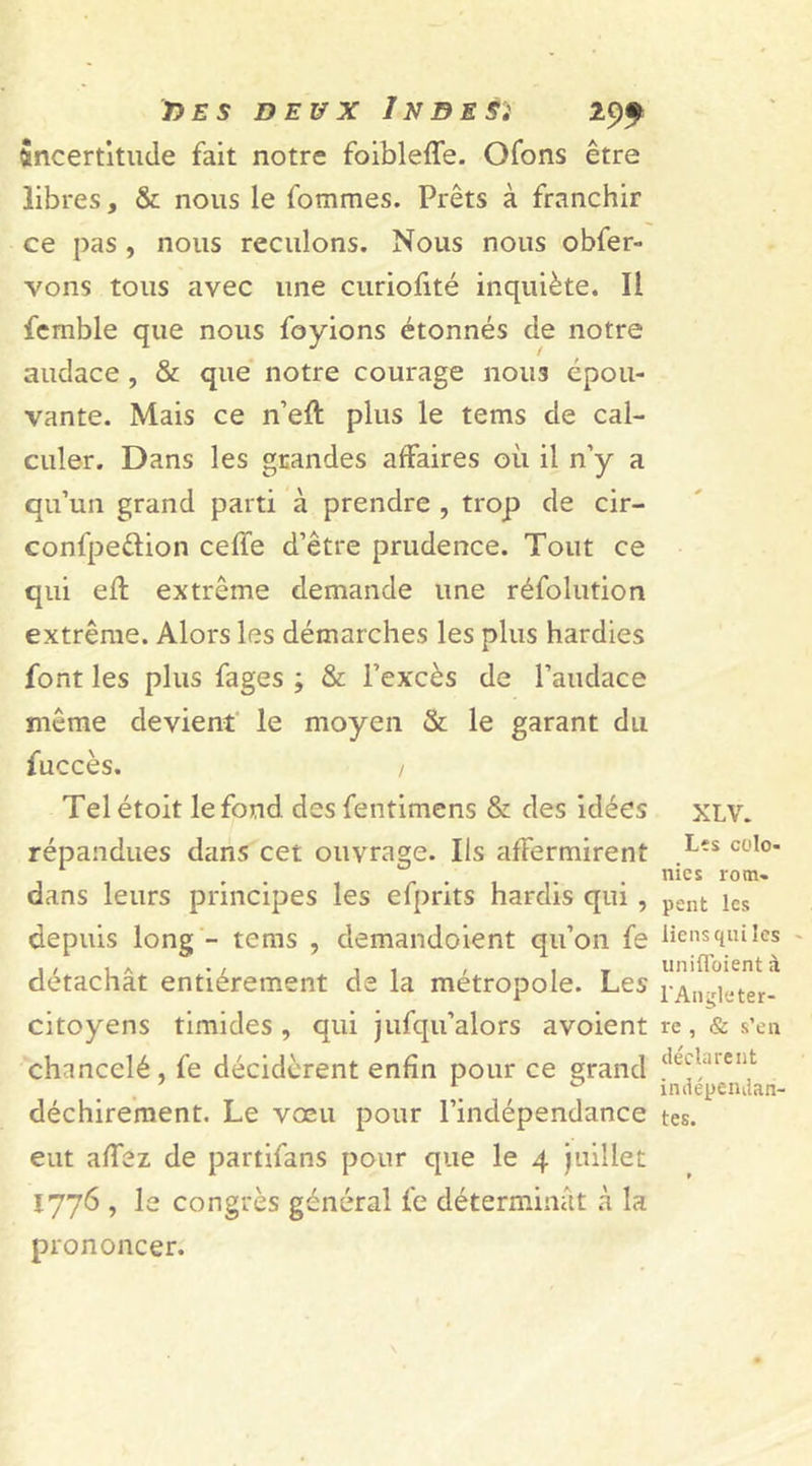 Sncertitude fait notre foibleffe. Ofons être libres, &amp; nous le fommes. Prêts à franchir ce pas , nous reculons. Nous nous obfer- vons tous avec une curiofité inquiète. Il femble que nous foyions étonnés de notre audace , &amp; que notre courage nous épou- vante. Mais ce n’eft plus le tems de cal- culer. Dans les grandes affaires où il n’y a qu’un grand parti à prendre , trop de cir- conl'pe&amp;ion ceffe d’être prudence. Tout ce qui eff extrême demande une réfolution extrême. Alors les démarches les plus hardies font les plus fages ; &amp; l'excès de l’audace même devient le moyen «St le garant du fuccès. / Telétoit le fond desfentimens &amp; des idées répandues dans cet ouvrage. Ils affermirent dans leurs principes les efprits hardis qui , depuis long - tems , demandoient qu’on fe détachât entièrement de la métropole. Les citoyens timides, qui jufqu’alors avoient chancelé, fe décidèrent enfin pour ce grand déchirement. Le vœu pour l’indépendance eut allez de partifans pour que le 4 juillet 1776 , le congrès général fe déterminât à la prononcer. XLV. Les colo- nies rom- pent les liens qui les unifloient à l'Angleter- re , &amp; s’en déclarent indépendan- tes.