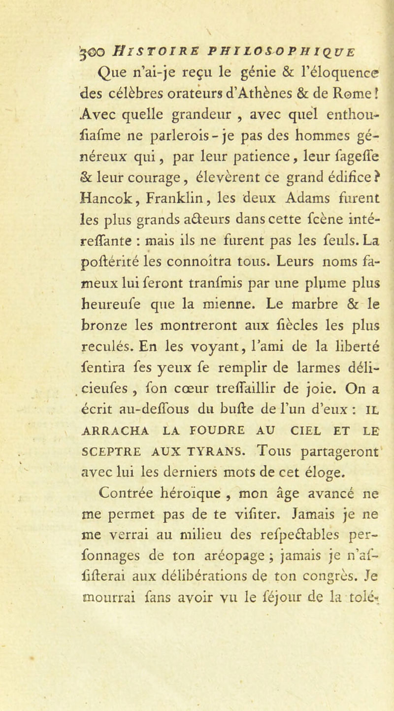 Que n’ai-je reçu le génie &amp; l’éloquence des célèbres orateurs d’Athènes &amp; de Rome l Avec quelle grandeur , avec quel enthou- Jiafme ne parlerois - je pas des hommes gé- néreux qui, par leur patience, leur fageffe &amp; leur courage, élevèrent ce grand édifice ? Hancok, Franklin, les deux Adams furent les plus grands a&amp;eurs dans cette fcène inté- reffante : mais ils ne furent pas les feuls. La poftérité les connoitra tous. Leurs noms fa- meux lui feront tranfmis par une plume plus heureufe que la mienne. Le marbre &amp; le bronze les montreront aux liècles les plus reculés. En les voyant, l’ami de la liberté fendra fes yeux fe remplir de larmes déli- cieufes , fon cœur treffaillir de joie. On a écrit au-deffous du bulle de l’un d’eux : IL ARRACHA LA FOUDRE AU CIEL ET LE SCEPTRE AUX tyrans. Tous partageront avec lui les derniers mots de cet éloge. O Contrée héroïque , mon âge avancé ne me permet pas de te vifiter. Jamais je ne me verrai au milieu des refpeélables per- fonnages de ton aréopage ; jamais je n’af- fiflerai aux délibérations de ton congrès. Je mourrai fans avoir vu le féjour de la tolé«_