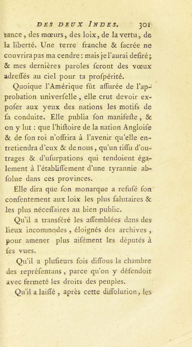 rance, des mœurs, des loix, de la vertu, de la liberté. Une terre franche &amp; facrée ne couvrira pas ma cendre : mais je l’aurai déliré; &amp; mes dernières paroles feront des vœux adreffés au ciel pour ta profpérité. Quoique l’Amérique fut affurée de l’ap- probation univerfelle , elle crut devoir ex- pofer aux yeux des nations les motifs de fa conduite. Elle publia fon manifefle , &amp; on y lut : que l’hifloire de la nation Angloife &amp; de fon roi n’offrira à l’avenir qu’elle en- tretiendra d’eux &amp; de nous, qu’un tiffu d’ou- trages &amp; d’ufurpations qui tendoient éga- lement à l’établiffement d’une tyrannie ab- folue dans ces provinces. Elle dira qüe fon monarque a refufé fon confentement aux loix les plus falutaires &amp; les plus néceffaires au bien public. Qu’il a transféré les affemblées dans des lieux incommodes , éloignés des archives , pour amener plus aifément les députés à fes vues. Qu’il a plufieurs fois diffous la chambre des repréfentans , parce qu’on y défendoit avec fermeté les droits des peuples. Qu’il a laiffé , après cette diifolution, les
