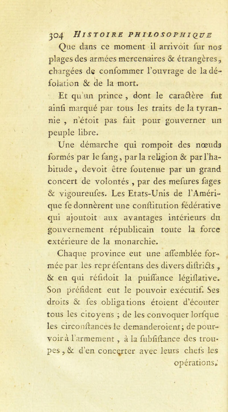 ,) 304 Histoire philosophique Que dans ce moment il arrivoit fur nos plages des armées mercenaires &amp; étrangères, chargées de confommer l’ouvrage de ladé- folation &amp; de la mort. Et qu’un prince , dont le cara&amp;ère fut ainli marqué par tous les traits de la tyran- nie , n’étoit pas fait pour gouverner un peuple libre. Une démarche qui rompoit des nœuds formés par lefang, parla religion &amp; par l’ha- bitude , devoit être foutenne par un grand concert de volontés , par des mefures fages &amp; vigoureufes. Les Etats-Unis de l’Améri- que fe donnèrent une conftitution fédérative qui ajoutoit aux avantages intérieurs du gouvernement républicain toute la force extérieure de la monarchie. Chaque province eut une affemblée for- mée par les repréfentans des divers diftriéls ? &amp; en qui réfidoit la puiffance légiflative. Son préfident eut le pouvoir exécutif. Ses droits &amp; fes obligations étoient d’écouter tous les citoyens ; de les convoquer lorfque les circonftances le demanderoient; de pour- voir à 1 armement, à la fubfiftance des trou- pes , &amp; d’en concerter avec leurs chefs les opérations*'
