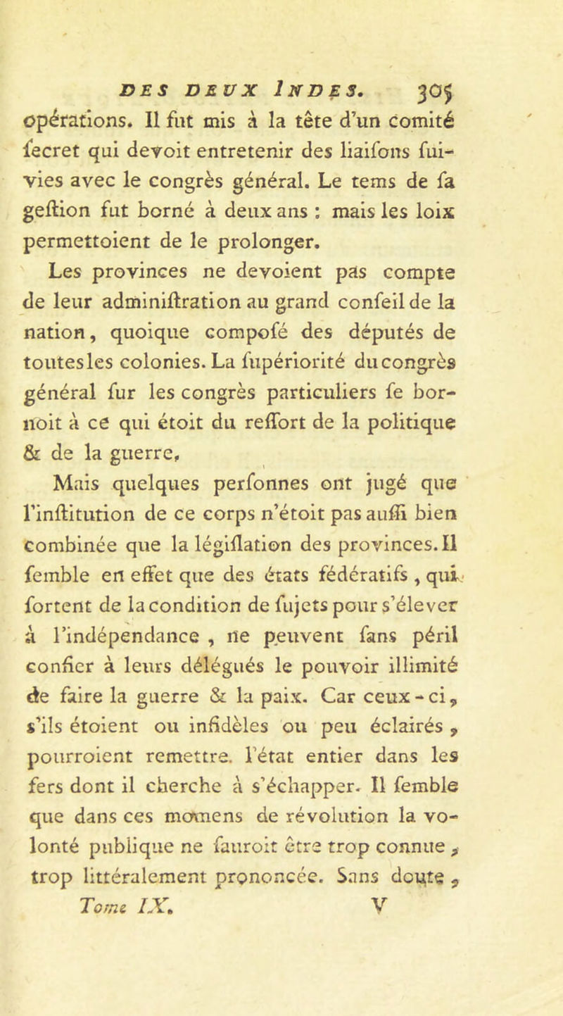 opérations. Il fut mis à la tête d’un comité fecret qui devoit entretenir des liaifons fui- vies avec le congrès général. Le tems de fa geftion fut borné à deux ans : mais les loix permettoient de le prolonger. Les provinces ne dévoient pas compte de leur adminiftration au grand confeilde la nation, quoique compofé des députés de toutes les colonies. La fupériorité du congrès général fur les congrès particuliers fe bor- noit à ce qui étoit du reffort de la politique &amp; de la guerre, Mais quelques perfonnes ont jugé que rinftitution de ce corps n’étoit pas aufïi bien combinée que la légiflation des provinces.il femble en effet que des états fédératifs , qui fortent de la condition defujets pour s’élever à l’indépendance , ne peuvent fans péril confier à leurs délégués le pouvoir illimité de faire la guerre &amp; la paix. Car ceux - ci, s’ils étoient ou infidèles ou peu éclairés , pourroient remettre, l état entier dans les fers dont il cherche à s’échapper. Il femble que dans ces momens de révolution la vo- lonté publique ne fauroit être trop connue , trop littéralement prononcée. Sans doigte *