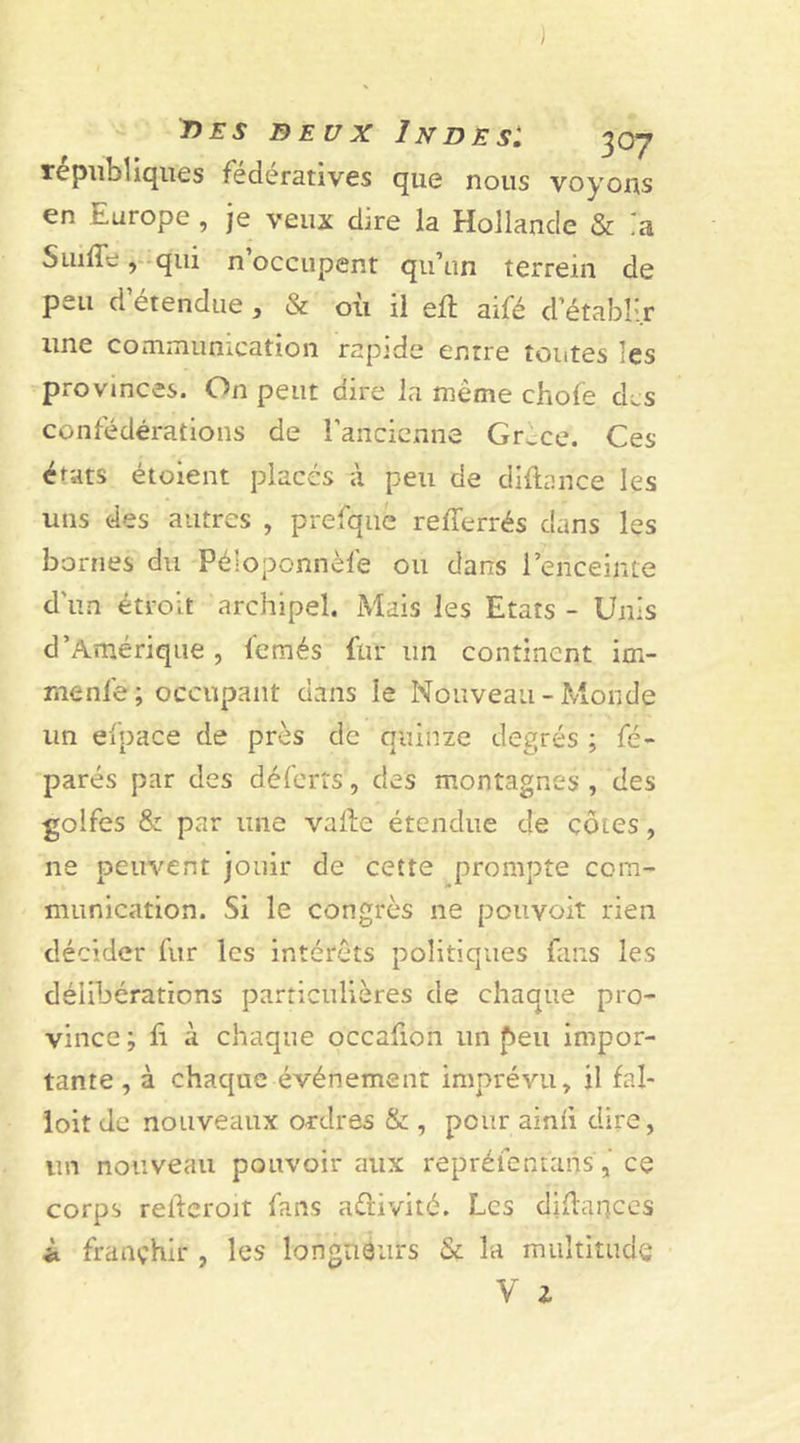 républiques fédératives que nous voyons en Europe , je veux dire la Hollande &amp; ia Suiffe, qui n’occupent qu’un terrein de peu d’étendue, &amp; où il eft aifé d’établir une communication rapide entre toiites les provinces. On peut dire la même chofe des confédérations de l’ancienne Gr^ce. Ces états étoient placés à peu de diftarice les uns des autres , prefque refferrés dans les bornes du Péioponnèfe ou dans l’enceinte d'un étroit archipel. Mais les Etats - Unis d’Amérique , fetxiés fur un continent im- menfë ; occupant dans le Nouveau - Monde un eipace de près de quinze degrés ; fé- parés par des déferts, des montagnes , des golfes &amp; par une valle étendue de côtes , ne peuvent jouir de cette prompte com- munication. Si le congrès ne pouvoit rien décider fur les intérêts politiques fans les délibérations particulières de chaque pro- vince; fi à chaque occafion un peu impor- tante , à chaque événement imprévu, il fal- loit de nouveaux ordres &amp; , peur ainii dire, lin nouveau pouvoir aux repréientans, ce corps relferoit fans activité. Les diùarjces i franchir , les longueurs &amp; la multitude V Z
