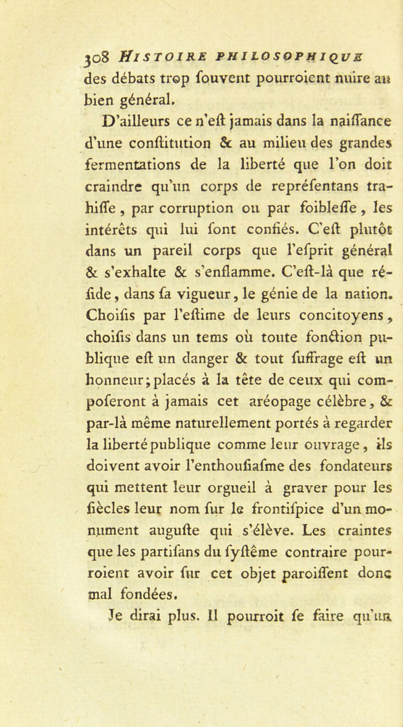 des débats trop Couvent pourroient nuire au bien général. D’ailleurs ce n’eft jamais dans la naiffance d’une conflitution &amp; au milieu des grandes fermentations de la liberté que l’on doit craindre qu’un corps de repréfentans tra- hifie , par corruption ou par foibleffe , les intérêts qui lui font confiés. C’eft plutôt dans un pareil corps que l’efprit général &amp; s’exhalte &amp; s’enflamme. C’eft-là que ré- fide, dans fa vigueur, le génie de la nation. Choifis par l’eflime de leurs concitoyens, choifis dans un tems où toute fon&amp;ion pu- blique efl un danger &amp; tout fufFrage efl un honneur;placés à la tête de ceux qui com- poferont à jamais cet aréopage célèbre, &amp; par-là même naturellement portés à regarder la liberté publique comme leur ouvrage, ils doivent avoir l’enthoufiafme des fondateurs qui mettent leur orgueil à graver pour les fiècles leur nom fur le frontifpice d’un mo- nument augufte qui s’élève. Les craintes que les partifans du fyftême contraire pour- roient avoir fur cet objet paroiffent donc mal fondées. Je dirai plus. 11 pourroit fe faire qu’un