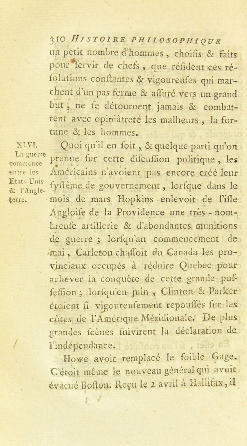 un petit nombre d’hommes , choifis &amp; faits pour Servir cle chefs , que réfident ces ré- folutions confiantes &amp; vigoureufes qui mar- XLV I. La guerre commence entre les Etats Unis &amp; l'Angle- terre- / client d'un pas ferme &amp; afùiré vers un grand but , ne fe détournent jamais &amp; combat- tent avec opiniâtreté les malheurs , la for- tune &amp; les hommes. Quoi qu'il en foit, &amp; quelque parti qu’on prenne fur cette difcuffion politique , les Américains n’avoient pas encore créé leur fyflême.de gouvernement, lorfque dans le mois de mars Hopkins enlevoit de l’ifle Angloife de la Providence une très - nom- Lreufe artillerie St d’abondantes munitions de guerre ; lorfqu’au commencement de -•mai, Carleton çhaffoit du Canada les pro- vinciaux occupés à réduire Quebec pour achever la conquête de cette grande pof- fcllion ; lorlqu’en juin , Clinton &amp; Parker étqient fi vigoureufement repouffés fur. les cotes de l’Amérique Méridionale. De plus grandes fcènes fuivirent la déclaration de l’indépendance. Howe avoit remplacé le foible Gage. C’étoit même le nouveau général qui avoit évacué Bofton. Reçu le 2 avril a H.ilufax, il