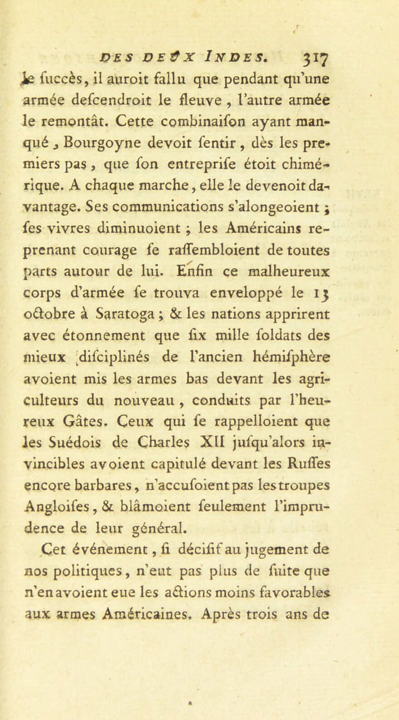 ie fuccès, il auroit fallu que pendant qu’une armée defcendroit le fleuve , l’autre armée le remontât. Cette combinaifon ayant man- qué j Bourgoyne devoit fentir , dès les pre- miers pas , que fon entreprife étoit chimé- rique. A chaque marche, elle le devenoitda- vantage. Ses communications s’alongeoient ; fes vivres diminuoient ; les Américains re- prenant courage fe raffembloient de toutes parts autour de lui. Enfin ce malheureux corps d’armée fe trouva enveloppé le 13 oélobre à Saratoga ; &amp; les nations apprirent avec étonnement que fix mille foldats des mieux difciplinés de l’ancien hémifphère avoient mis les armes bas devant les agri- culteurs du nouveau , conduits par l’heu- reux Gâtes. Ceux qui fe rappelloient que les Suédois de Charles XII jufqu’alors in- vincibles avoient capitulé devant les Ruffes encore barbares, n’accufoientpas les troupes Angloifes,&amp; blâmoient feulement l’impru- dence de leur général. Çet événement, û décifif au jugement de nos politiques, n’eut pas plus de fuite que n’en avoient eue les a&amp;ions moins favorables aux armes Américaines. Après trois ans de