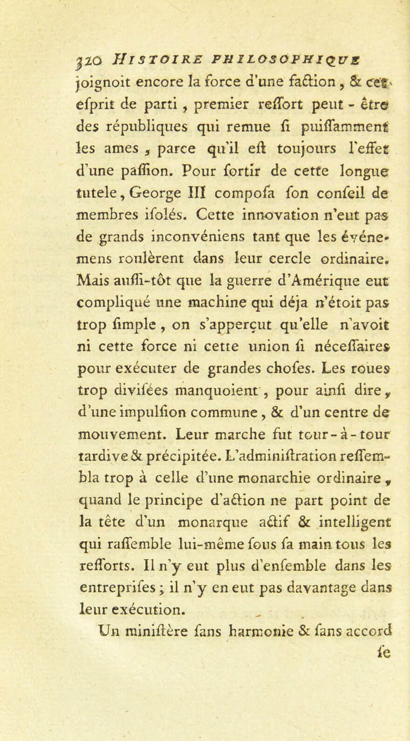 joignoit encore la force d’une faftion , &amp; ee'f ' efprit de parti , premier re&amp;ort peut - être des républiques qui remue fi puiffamment les âmes s parce qu’il eft toujours l'effet d’une paffion. Pour fortir de cette longue tutele, George III compofa fon confeil de membres ifolés. Cette innovation n’eut pas de grands inconvéniens tant que les événe- mens roulèrent dans leur cercle ordinaire. Mais aufîi-tôt que la guerre d’Amérique eut compliqué une machine qui déjà n’étoit pas trop fimple , on s’apperçut qu’elle n’avoit ni cette force ni cette union fi néceffaires pour exécuter de grandes chofes. Les roues trop divilées manquoient , pour ainfi dire f d’une impulfion commune , &amp; d’un centre de mouvement. Leur marche fut tour-à-tour tardive &amp; précipitée. L’adminiflration reffem- bla trop à celle d’une monarchie ordinaire , quand le principe d’a&amp;ion ne part point de la tête d’un monarque a&amp;if &amp; intelligent qui raffemble lui-même fous fa main tous les refforts. Il n’y eut plus d’enfemble dans les entreprifes ; il n’y en eut pas davantage dans leur exécution. Un miniflère fans harmonie &amp; fans accord fe