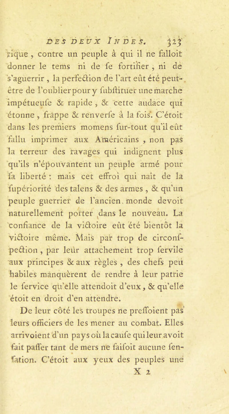 jrique , contre un peuple à qui il ne falloit donner le tems ni de fe fortifier , ni de s’aguerrir , la perfeûion de l’art eut été peut- être de l’oublier pour y fubflituer une marche impétueufe &amp; rapide , &amp; cette audace qui étonne , frappe &amp; renverfe à la fois'. C’étoit dans les premiers momens fur-tout qu’il eût fallu imprimer aux Américains , non pas la terreur des ravages qui indignent plus qu’ils n’épouvantent un peuple armé pour fa liberté : mais cet effroi qui naît de la fupériorité des talens &amp; des armes , &amp; qu’un peuple guerrier de l’ancien, monde devoit naturellement porter dans le nouveau. La confiance de la vi&amp;oire eût été bientôt la viéloire même. Mais par trop de circonf- peélion , par leür attachement trop fervile aux principes &amp; aux règles , des chefs peit habiles manquèrent de rendre à leur patrie le fervice qii’elle attendoit d’eux, &amp; qu’elle étoit en droit d’en attendre. De leur côté les troupes ne preffoient pas’ leurs officiers de les mener au combat. Elles arrivoient d’un pays où la caufe qui leur avoit fait paffer tant de mers ne faifoit aucune fen- fation. C’étoit aux yeux des peuples une X 2