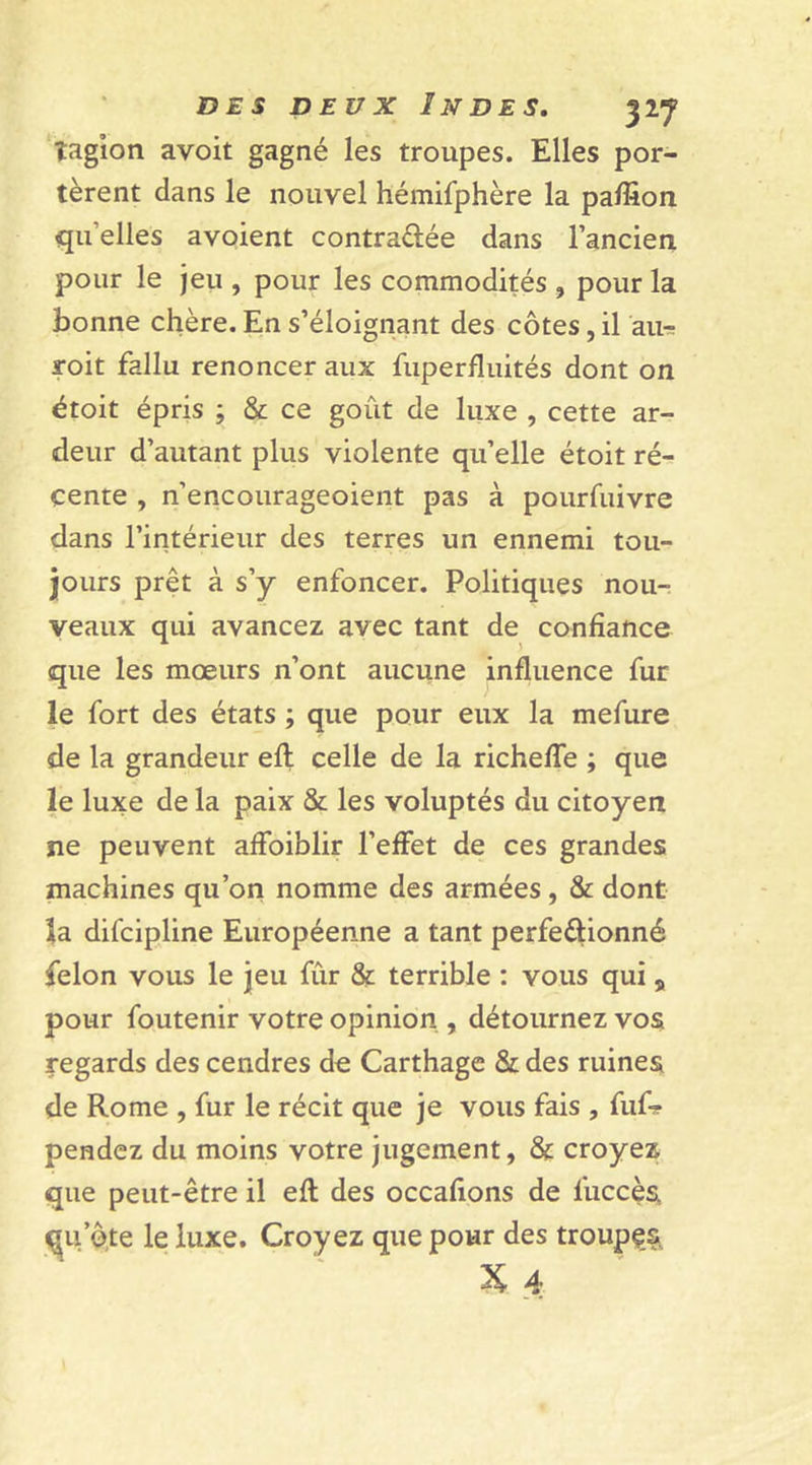 îagion avoit gagné les troupes. Elles por- tèrent dans le nouvel hémifphère la paffion qu elles avoient contra&amp;ée dans l’ancien, pour le jeu , pour les commodités , pour la bonne chère. En s’éloignant des côtes, il au-; roit fallu renoncer aux fuperfluités dont on étoit épris ; &amp; ce goût de luxe , cette ar- deur d’autant plus violente qu’elle étoit ré- cente , n’encourageoient pas à pourfuivre dans l’intérieur des terres un ennemi tou- jours prêt à s’y enfoncer. Politiques nou- veaux qui avancez avec tant de confiance que les mœurs n’ont aucune influence fur le fort des états ; que pour eux la mefure de la grandeur efl celle de la richefle ; que le luxe de la paix &amp; les voluptés du citoyen ne peuvent afloiblir l’effet de ces grandes machines qu’on nomme des armées , &amp; dont îa difcipline Européenne a tant perfectionné félon vous le jeu fur &amp; terrible : vous qui, pour foutenir votre opinion , détournez vos regards des cendres de Carthage &amp; des ruines de Rome , fur le récit que je vous fais , fuf- pendez du moins votre jugement, &amp; croyez que peut-être il efl: des occafions de l'uccès qu’ôte le luxe. Croyez que pour des troupes.