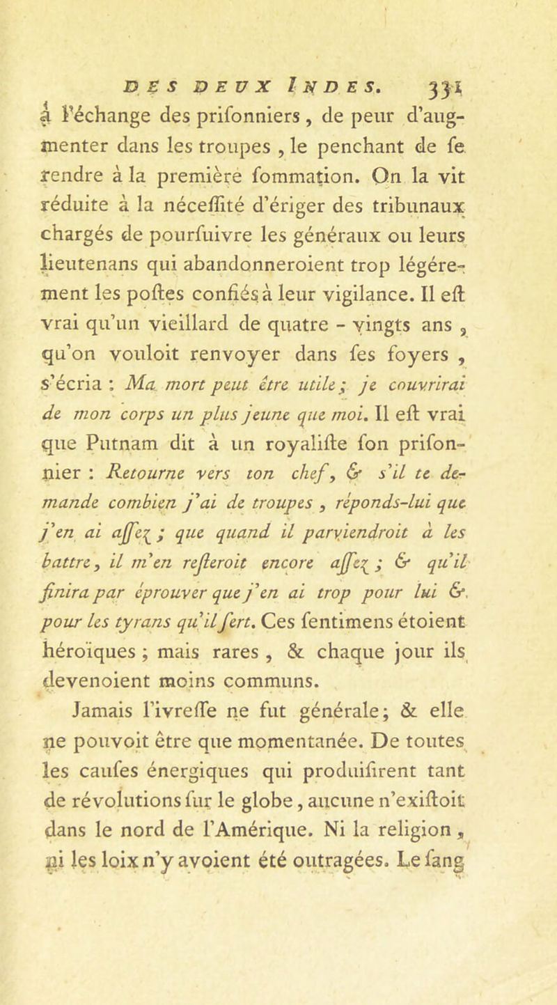 3l l’échange des prifonniers , de peur d’aug- menter dans les troupes , le penchant de fe rendre à la première fommation. On la vit réduite à la néceffité d’ériger des tribunaux chargés de pourfuivre les généraux ou leurs lieutenans qui abandonneroient trop légère- ment les polies confiés, à leur vigilance. Il efl vrai qu’un vieillard de quatre - vingts ans 9 qu’on vouloit renvoyer dans fes foyers , s’écria ; Ma mort peut être utile ; je couvrirai de mon corps un plus jeune que moi. Il efl vrai que Putnam dit à un royalifle fon prifon- nier : Retourne vers ton chef, &amp; s'il te de- mande combien j'ai de troupes , reponds-lui que j'en ai ajfe^ ; que quand il parviendrait à les battre, il m'en refieroit encore ajfe^ ; &amp; qu'il finira par éprouver que j'en ai trop pour lui &amp;, pour les tyrans qu'ilfert. Ces fentimens étoient héroïques ; mais rares , &amp; chaque jour ils devenoient moins communs. Jamais PivrefTe ne fut générale; &amp; elle ne pouvoit être que momentanée. De toutes les caufes énergiques qui produifirent tant de révolutions fur le globe, aucune n’exifloit dans le nord de l’Amérique. Ni la religion, ni les loixn’y avoient été outragées. Lefang