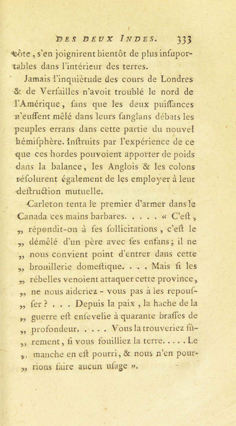 I des deux Indes. 333 ‘Ç-ôte , s’en joignirent bientôt de plus infupor« tables dans l'intérieur des terres. Jamais l’inquiétude des cours de Londres &amp; de Versailles n’a voit troublé le nord de l’Amérique, fans que les deux puiftances n’euflent mêlé dans leurs fanglans débats les peuples errans dans cette partie du nouvel hémifphère. inftruits par l’expérience de ce que ces hordes pouvoient apporter de poids dans la balance, les Anglois &amp; les colons r-éfolurent également de les employer à leur deftru&amp;ion mutuelle. Carleton tenta le premier d’armer dans le Canada ces mains barbares « C’eft , „ répondit-on à fes Sollicitations , c’eft le „ démêlé d’un père avec fes enfans; il ne ,, nous convient point d'entrer dans cette „ brouillerie domeftique. . . . Mais ft les „ rébelles venoient attaquer cette province, ,, ne nous aideriez - vous pas à les repouf- „ fer ?.. . Depuis la paix , la hache de la „ guerre eft enfevelie à quarante brades de „ profondeur Vous la trouveriez lu- ,, rement, fi vous fouilliez la terre Le manche en eft pourri, &amp; nous n’en pour* y, rions faire aucun ufage »,