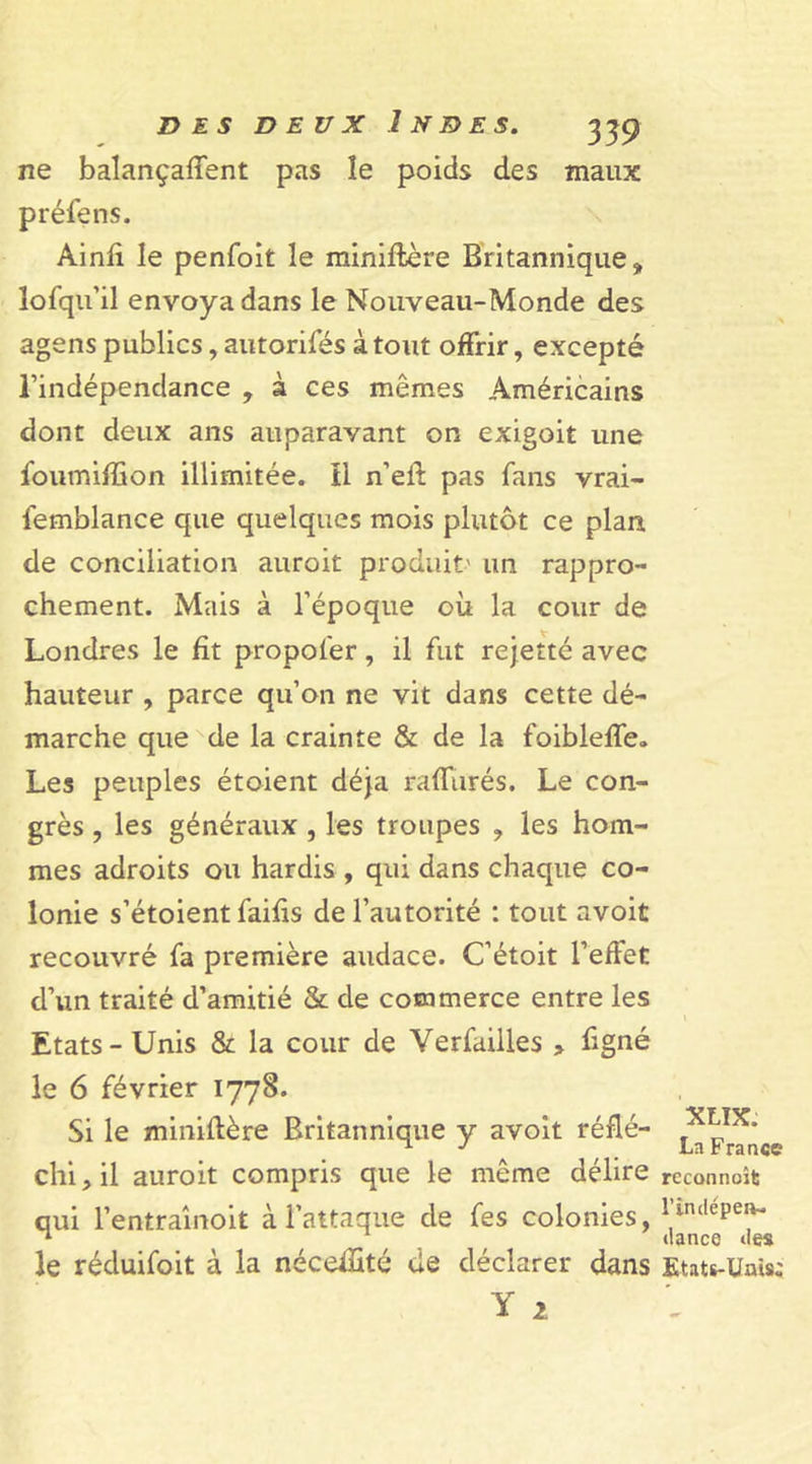 ne balançaient pas îe poids des maux préfens. Ainfi le penfoit le miniftère Britannique, lofqiril envoya dans le Nouveau-Monde des agens publics, autorifés à tout offrir, excepté l’indépendance , à ces mêmes Américains dont deux ans auparavant on exigoit une ioumiffion illimitée, il n’eft pas fans vrai- femblance que quelques mois plutôt ce plan de conciliation auroit produit' un rappro- chement. Mais à l’époque où la cour de Londres le fit propofer, il fut rejetté avec hauteur , parce qu’on ne vit dans cette dé- marche que de la crainte &amp; de la foibleffe. Les peuples étoient déjà raffinés. Le con- grès , les généraux , les troupes ? les hom- mes adroits ou hardis , qui dans chaque co- lonie s’étoient faifis de l’autorité : tout avoit recouvré fa première audace. C’étoit l’effet d’un traité d’amitié &amp; de commerce entre les Etats-Unis &amp; la cour de Verfailles &gt; ffgné le 6 février 1778. Si le miniflère Britannique y avoit réfié- ^pTr^ce chi, il auroit compris que le même délire rcconnoît qui l’entraînoit à l’attaque de fes colonies, lindepeiv‘ ^ tlance îles le réduifoit à la néceffité de déclarer dans Etats-Unis;