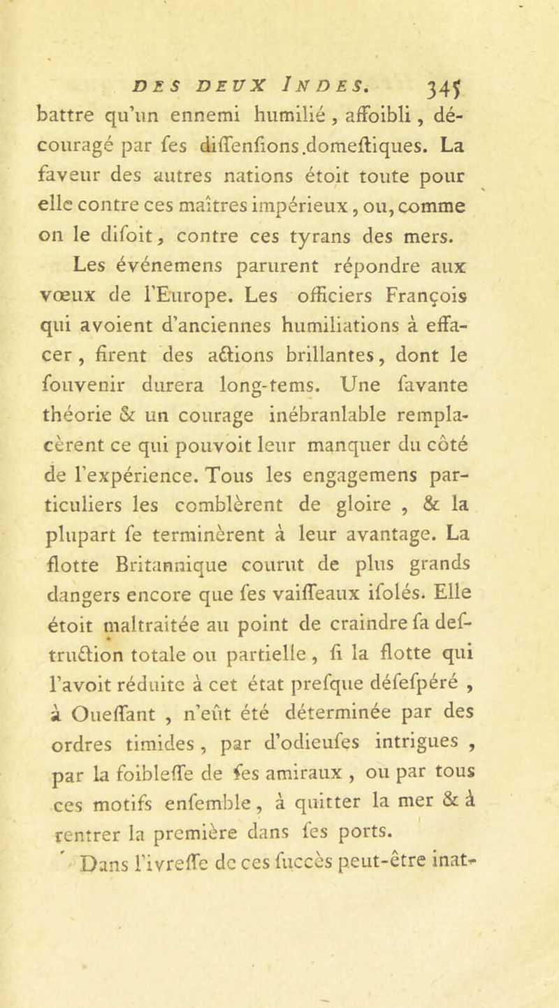 battre qu’un ennemi humilié, affoibli, dé- couragé par fes difTenfions.domeftiques. La faveur des autres nations étoic toute pour elle contre ces maîtres impérieux, ou, comme on le difoit, contre ces tyrans des mers. Les événemens parurent répondre aux vœux de l’Europe. Les officiers François qui avoient d’anciennes humiliations à effa- cer , firent des adtions brillantes, dont le fouvenir durera long-tems. Une favante théorie &amp; un courage inébranlable rempla- cèrent ce qui pouvoit leur manquer du côté de l’expérience. Tous les engagemens par- ticuliers les comblèrent de gloire , &amp; la plupart fe terminèrent à leur avantage. La flotte Britannique courut de plus grands dangers encore que les vaiffeaux ifolés. Elle étoit maltraitée au point de craindre fa def- tru&amp;ion totale ou partielle, fi la flotte qui l’avoit réduite à cet état prefque défefpéré , à Oueffant , n’eût été déterminée par des ordres timides , par d’odieufes intrigues , par la foibleffe de fes amiraux , ou par tous ces motifs enfemble, à quitter la mer &amp; à rentrer la première dans fes ports. Dans l’ivreffe de ces fuccès peut-être inaN