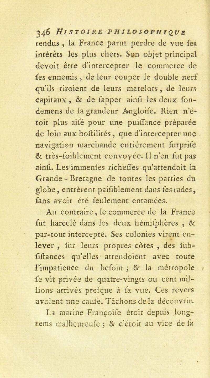 tendus , la France parut perdre de vue fes intérêts les plus chers. Son objet principal devoit être d’intercepter le commerce de fes ennemis , de leur couper le double nerf qu’ils tiroient de leurs matelots, de leurs capitaux , &amp; de fapper ainfi les deux fon- demens de la grandeur Angloife. Rien n’é- toit plus aifé pour une puiffance préparée de loin aux hodilités, que d’intercepter une navigation marchande entièrement furprife &amp; très-foiblement convoyée. Il n’en fut pas ainfi. Les immenfes richeffes qu’attendoit la Grande - Bretagne de toutes les parties du globe, entrèrent paifiblement dans fes rades, fans avoir été feulement entamées. Au contraire, le commerce de la France fut harcelé dans les deux héinilphères , &amp; par-tout intercepté. Ses colonies virent en- lever , fur leurs propres côtes , des fub- lillances qu’elles attendoient avec toute l’impatience du befoin ; &amp; la métropole fe vit privée de quatre-vingts ou cent mil- lions arrivés prefque à fa vue. Ces revers avoient une caufe. Tâchons de la découvrir. La marine Françoife étoit depuis long- Æems malheureufe ; &amp; c’ctoit au vice de fa