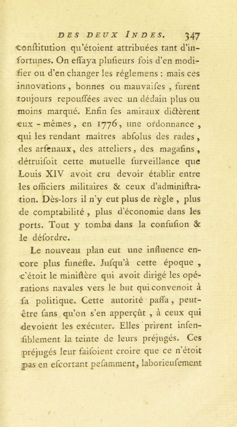 conflitution qu’étoient attribuées tant d’in- fortunes, On effaya plufieurs fois d’en modi- fier ou d’en changer les réglemens : mais ces innovations , bonnes ou mauvaifes , furent toujours repoufiees avec un dédain plus ou moins marqué. Enfin fes amiraux diffèrent eux - mêmes, en 1776, une ordonnance , qui les rendant maîtres abfolus des rades , des arfenaux, des atteliers, des magafins , détruifoit cette mutuelle furveillance que Louis XIV avoit cru devoir établir entre les officiers militaires &amp; ceux d’adminiftra- tion. Dès-lors il n’y eut plus de règle , plus de comptabilité , plus d’économie dans les ports. Tout y tomba dans la confufion 5c le défordre. Le nouveau plan eut une influence en- core plus funefle. Jufqu’à cette époque , c’étoit le miniftère qui avoit dirigé les opé- rations navales vers le but quiconvenoit à fa politique. Cette autorité paffa, peut- être fans qu’on s’en apperçut , à ceux qui dévoient les exécuter. Elles prirent infen- fiblement la teinte de leurs préjugés. Ces préjugés leur faifoient croire que ce n’étoit pas en efeortant pefamment, laboneufement /