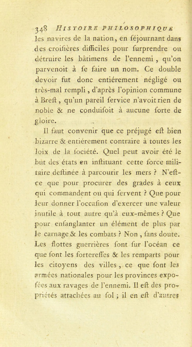 les navires de la nation, en féjournant dans des croifières difficiles pour furprendre ou détruire les bâtimens de l’ennemi , qu’on parvenoit à le faire un nom. Ce double devoir fut donc entièrement négligé ou très-mal rempli, d’après l’opinion commune à Brell, qu’un pareil fervice n’avoit rien de noble &amp; ne conduifoit à aucune forte de gloire. Il faut convenir que ce préjugé eft bien bizarre &amp; entièrement contraire à toutes les loix de la fociété. Quel peut avoir été le but des états en inftituant cette force mili- taire deftinée à parcourir les mers ? N’eft- ce que pour procurer des grades à ceux qui commandent ou qui fervent ? Que pour leur donner l’occafion d’exercer une valeur inutile à tout autre qu’à eux-mêmes ? Que pour enfanglanter un élément de plus par le carnage &amp; les combats ? Non , fans doute. Les flottes guerrières font fur l’océan ce que font les fortereftes &amp; les remparts pour les citoyens des villes , ce que font les armées nationales pour les provinces expo- fées aux ravages de l’ennemi. Il eft des pro»- priétés attachées au fol ; il en eft d’autres