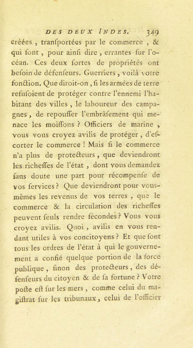 créées , tranfportées par le commerce , &amp; qui l’ont , pour ainfi dire , errantes fur l’o- céan. Ces deux fortes de propriétés ont befoin de défenfeurs. Guerriers , voilà votre fon&amp;ion. Que diroit-on , li les armées de terre refufoient de protéger contre l’ennemi l’ha- bitant des villes , le laboureur des campa- gnes , de repouffer l’embrâfement qui me- nace les moiffons ? Officiers de marine , vous vous croyez avilis de protéger, d’ef- corter le commerce ! Mais fi le commerce n’a plus de prote&amp;eurs , que deviendront les richeffes de l’état , dont vous demandez fans doute une part pour récompenfe de vos fervices ? Que deviendront pour vous- mêmes les revenus de vos terres , que le commerce &amp; la circulation des richeffes peuvent feuls rendre fécondes ? Vous vous croyez avilis. Quoi , avilis en vous ren- dant utiles à vos concitoyens ? Et que font tous les ordres de l’état à qui le gouverne- ment a confié quelque portion de la force publique , finon des prote&amp;eurs , des dé- fenfeurs du citoyen &amp; de fa fortune ? Votre pofte eff fur les mers , comme celui du ma- giftrat fur lçs tribunaux 3 celui de l’officier