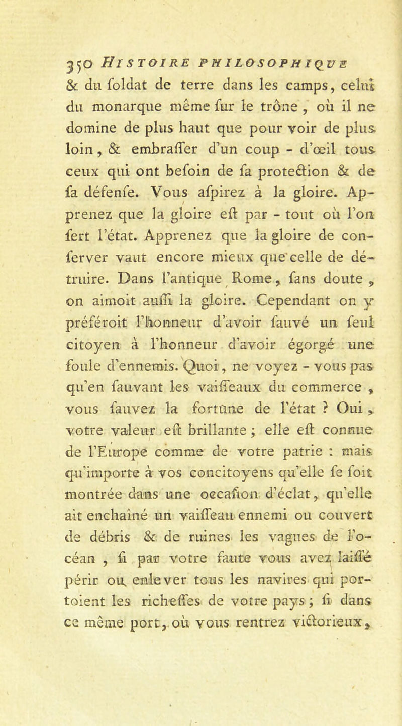 550 Histoire ph i losoph iç&gt;u e &amp; du foldat de terre dans les camps, celui du monarque même fur le trône , où il ne domine de plus haut que pour voir de plus loin , &amp; embraffer d’un coup - d’œil tous ceux qui ont befoin de fa protection &amp; de fa défenfe. Vous afpirez à la gloire. Ap- prenez que la gloire elt par - tout où l’on fert l’état. Apprenez que la gloire de con- lerver vaut encore mieux que'celle de dé- truire. Dans l’antique Rome , fans doute „ on aimoit audi la gloire. Cependant on y préféroit l’honneur d’avoir fauvé un feul citoyen à l’honneur d’avoir égorgé une foule d’ennemis. Quoi , ne voyez - vous pas qu’en fauvant les vaiffeaux du commerce , vous fauvez la fortune de l’état ? Oui votre valeur evt brillante ; elle eft connue de l’Europe comme de votre patrie : mais qu’importe à vos concitoyens qu’elle fe foit montrée dans une occafion d’éclat, qu’elle ait enchaîné un vaiiTeau ennemi ou couvert de débris &amp; de ruines les vagues de l’o- céan , fi par votre faute vous avez laide périr ou. enlever tous les navires qui por- toient les richefies de votre pays ; li dans ce même port, où vous rentrez victorieux*