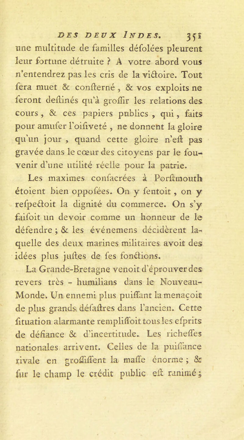 une multitude de familles défolées pleurent leur fortune détruite ? A votre abord vous n’entendrez pas les cris de la vi&amp;oire. Tout fera muet &amp; concerné , &amp; vos exploits ne leront deilinés qu’à groffir les relations des cours , &amp; ces papiers publics , qui, faits pour amufer l’oifiveté , ne donnent la gloire qu’un jour , quand cette gloire n’eil: pas gravée dans le cœur des citoyens par le fou- venir d’une utilité réelle pour la patrie. Les maximes confacrées à Porflrnouth étoient bien oppofées. On y fentoit, on y refpedoit la dignité du commerce. On s’y faifoit un devoir comme un honneur de le défendre ; &amp; les événemens décidèrent la- quelle des deux marines militaires avoit des idées plus juft.es de fes fondions. La Grande-Bretagne venoit d’éprouver des revers très - humilians dans le Nouveau- Monde. Un ennemi plus puiffant lamenaçoit de plus grands, défaftres dans l’ancien. Cette fituation alarmante rempliffoit tous les efprits de défiance &amp; d’incertitude. Les richefiès nationales arrivent. Celles de la puiffance rivale en groûiffent la malle énorme ; &amp; fur le champ le crédit public eft ranimé;