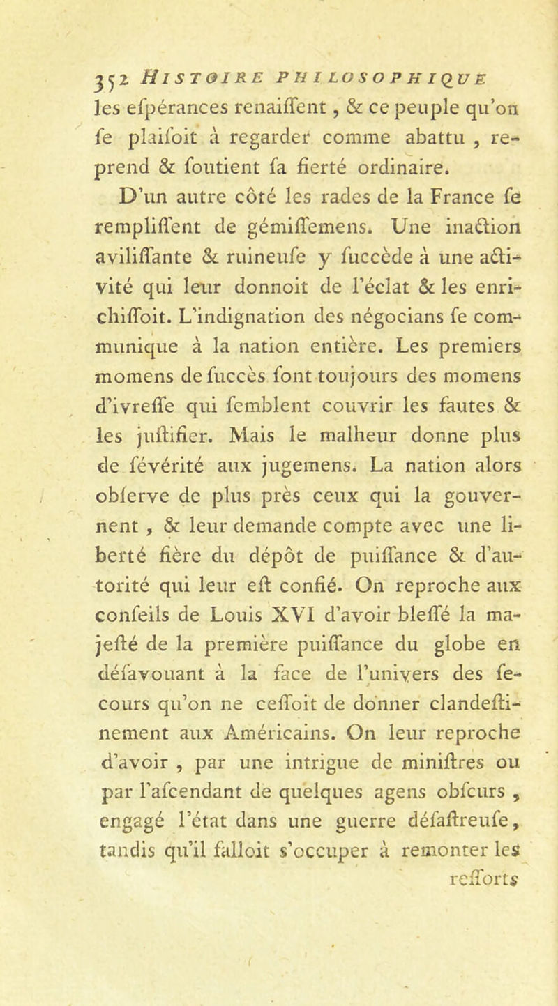 les efpérances renaiffent, &amp; ce peuple qu’on fe plaifoit à regarder comme abattu , re- prend &amp; foutient fa fierté ordinaire. D’un autre côté les rades de la France fe remploient de gémilTemens. Une inaction avilifîante &amp; ruineufe y fuccède à une aéli- vité qui leur donnoit de l’éclat &amp; les enri- chifloit. L’indignation des négocians fe com- munique à la nation entière. Les premiers momens defuccès font toujours des momens d’ivrefle qui femblent couvrir les fautes &amp; les juftifier. Mais le malheur donne plus de févérité aux jugemens. La nation alors oblerve de plus près ceux qui la gouver- nent , &amp; leur demande compte avec une li- berté fière du dépôt de puilfance &amp; d’au- torité qui leur efi: confié. On reproche aux confeils de Louis XVI d’avoir bleffé la ma- jefté de la première puiffance du globe en défavouant à la face de l’univers des fe- cours qu’on ne ceffoit de donner clandefti- nement aux Américains. On leur reproche d’avoir , par une intrigue de miniflres ou par l’afcendant de quelques agens obfcurs , engagé l’état dans une guerre défafireufe, tandis qu’il falloit s’occuper à remonter les reiTorts