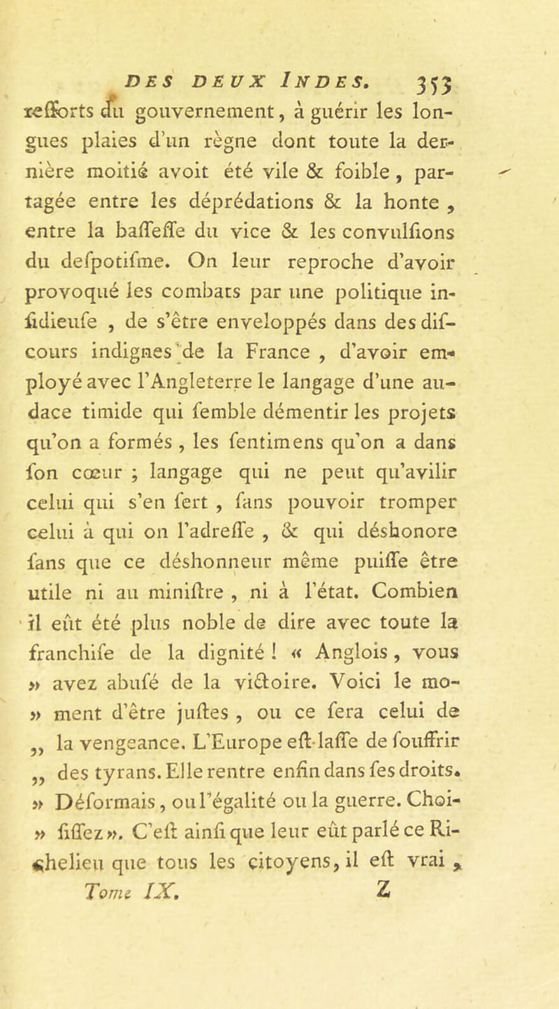 lefforts &lt;fu gouvernement, à guérir les lon- gues plaies d’un règne dont toute la der- nière moitié avoit été vile &amp; foible , par- tagée entre les déprédations &amp; la honte , entre la baffede du vice &amp; les convulfions du defpotifme. On leur reproche d’avoir provoqué les combats par une politique in- fidieufe , de s’être enveloppés dans des dif- cours indignes de la France , d’avoir em- ployé avec l’Angleterre le langage d’une au- dace timide qui femble démentir les projets qu’on a formés , les fentimens qu’on a dans Ion cœur ; langage qui ne peut qu’avilir celui qui s’en fert , fans pouvoir tromper celui à qui on l’adreffe , &amp; qui déshonore fans que ce déshonneur même puiffe être utile ni au minière , ni à l’état. Combien il eût été plus noble de dire avec toute la franchife de la dignité ! « Anglois, vous » avez abufé de la vi&amp;oire. Voici le mo- » ment d’être jliftes , ou ce fera celui de ,, la vengeance. L’Europe efl lafTe de fouffrir „ des tyrans. Elle rentre enfin dans fes droits. » Déformais, ou Légalité ou la guerre. Choi- » fiffez». C’efl ainfi que leur eût parlé ce Ri- chelieu que tous les citoyens, il eft vrai. Tome IX. Z
